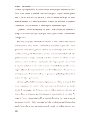 EL CORAZON NEGRO———————————————————————————

debía de superar por mucho las desventajas que traía aquel plan. Ligeramente miró a

Calles, quien también se mostraba cauteloso con respecto a aquella decisión, pero si

bien el Jefe era más difícil de descifrar, la situación presente hacía que sus planes

fueran más obvios; si los americanos armaban la bomba, los mexicanos se aseguraban

de tener otra, y con ello mantener su esfera de poder relativamente segura.

   - ¡Perfecto! - exclamó Montgomery con gusto – ahora quedaría por determinar su

tiempo de producción y el lugar óptimo para lanzarla, para coordinar los movimientos

de tropas con la… -

   Pero antes que pudiera terminar, Churchill estiró su mano, dando a entender que la

discusión aún no estaba resuelta – ciertamente lo que expresa el presidente Hoover

parece una buena decisión, pero no sabemos por cuánto tiempo más los rusos se

quedaran quietos, y si la fabricación de la bomba se vuelve demasiado tardada ellos

podrían retomar su antigua velocidad, y el dinero invertido se volvería un mero

derroche. Además, no sabemos a ciencia cierta si los antiguos pueden o no, convertir

la radiación residual en un arma contra nosotros, así como lo hicieron con las bombas

de gas en Francia. Lo mejor sería invertir todo el capital financiero y humano en una

estrategia conjunta de invasión total, con lo que creo, se podría llegar al corazón de

Ávalon más rápido que los rusos –

   Al terminar, Churchill miró con cierta alegría como sus palabras imponían la duda

sobre los presentes, los europeos estaba ansiosos por las reparaciones que traerían

consigo la victoria, pero por lo mismo, tampoco estaban tan gustosos de tener que

invertir dinero en programas que no fueran para la reconstrucción de sus países. Por

su parte, Hoover parecía impermeable a cualquier alternativa, pero tampoco parecía

expresar esa posición, y Calles, aunque parecía haber optado por una acción inmediata,

aquello bien podía ser pura apariencia, pues se le conocía por meditar siempre a largo

492
 