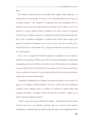 —————————————————————————––— LAS LAGRIMAS DE LA LUNA

plazo.

   Sin embargo, cuando parecía que Churchill había logrado dividir opiniones, un

hombre bajo de tez bronceada, se levantó y con voz profunda calló al salón entero con

su primer palabra – Mr. Churchill ha expresado bien una posibilidad, pero no

podemos pasar por alto que desconocemos las razones por las cuales los rusos han

detenido su avance. Sabemos desde el incidente en la colina, durante la operación

Overlord que los antiguos aun posen a su disposición armas increíblemente poderosas,

por lo que no podemos arriesgarnos a mantener una invasión tanto tiempo, ¿qué

pasaría si la guerra se prolonga un año más?, el costo sería tal vez igual que la

fabricación de una, o dos bombas. No, yo digo que terminemos con esto de una sola

vez y para siempre –

   Uno a uno, a excepción de Churchill, empezaron a golpear la mesa en signo de

acuerdo con las palabras del Duce, quien, dentro del panorama político mundial había

conseguido gran respeto al haberse convertido en unos de los pilares de la reconquista

europea. Además, por ser uno de los pocos con quienes los rusos tenían acuerdos, por

lo que su palabra con respecto a los movimientos militares de estos poseía un peso que

ninguno de los presentes podía emular.

   Churchill lo comprendió en ese instante, la decisión no podía ya ser revocada, y al

parecer, solo Inglaterra saldría perdiendo con ella, y aunque esta podía fácilmente

competir contra cualquier nación en solitario, en conjunto le hacían perder toda

capacidad de réplica - conseguir el fondo de inversión será difícil – explicó en un

último intento por aplazar la decisión.

   - Que lo saquen de lo que le sobró de las gallinas – respondió Calles entre dientes

mientras hacía reír a sus generales, haciendo gala de su falta de tacto político,

refiriéndose a la indemnización que habían tenido que pagar a las compañías petroleras

                                                                                  493
 