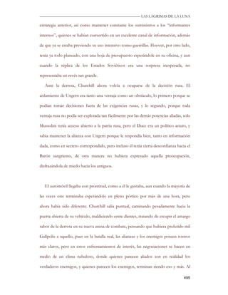—————————————————————————––— LAS LAGRIMAS DE LA LUNA

estrategia anterior, así como mantener constante los suministros a los “informantes

internos”, quienes se habían convertido en un excelente canal de información, además

de que ya se estaba previendo su uso intensivo como guerrillas. Hoover, por otro lado,

tenía ya todo planeado, con una hoja de presupuesto esperándole en su oficina, y aun

cuando la réplica de los Estados Soviéticos era una sorpresa inesperada, no

representaba un revés tan grande.

   Ante la derrota, Churchill ahora volvía a ocuparse de la decisión rusa. El

aislamiento de Ungern era tanto una ventaja como un obstáculo, lo primero porque se

podían tomar decisiones fuera de las exigencias rusas, y lo segundo, porque toda

ventaja rusa no podía ser explotada tan fácilmente por las demás potencias aliadas, solo

Mussolini tenía acceso abierto a la patria rusa, pero el Duce era un político astuto, y

sabia mantener la alianza con Ungern porque le respondía bien, tanto en información

dada, como en secreto correspondido, pero incluso él tenía cierta desconfianza hacia el

Barón sangriento, de otra manera no hubiera expresado aquella preocupación,

disfrazándola de miedo hacia los antiguos.



   El automóvil llegaba con prontitud, como a él le gustaba, aun cuando la mayoría de

las veces este terminaba esperándolo en pleno pórtico por más de una hora, pero

ahora había sido diferente. Churchill salía puntual, caminando pesadamente hacia la

puerta abierta de su vehículo, maldiciendo entre dientes, tratando de escupir el amargo

sabor de la derrota en su nueva arena de combate, pensando que hubiera preferido mil

Galípolis a aquello, pues en la batalla real, las alianzas y los enemigos poseen rostros

más claros, pero en estos enfrentamientos de interés, las negociaciones se hacen en

medio de un clima nebuloso, donde quienes parecen aliados son en realidad los

verdaderos enemigos, y quienes parecen los enemigos, terminan siendo eso y más. Al

                                                                                    495
 