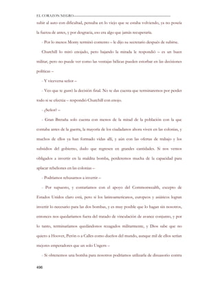 EL CORAZON NEGRO———————————————————————————

subir al auto con dificultad, pensaba en lo viejo que se estaba volviendo, ya no poseía

la fuerza de antes, y por desgracia, eso era algo que jamás recuperaría.

   - Por lo menos Monty terminó contento – le dijo su secretario después de subirse.

   Churchill lo miró enojado, pero bajando la mirada le respondió – es un buen

militar, pero no puede ver como las ventajas bélicas pueden estorbar en las decisiones

políticas –

   - Y viceversa señor –

   - Veo que te gustó la decisión final. No te das cuenta que terminaremos por perder

todo si se efectúa – respondió Churchill con enojo.

   - ¿Señor? –

   - Gran Bretaña solo cuenta con menos de la mitad de la población con la que

contaba antes de la guerra, la mayoría de los ciudadanos ahora viven en las colonias, y

muchos de ellos ya han formado vidas allí, y aún con las ofertas de trabajo y los

subsidios del gobierno, dudo que regresen en grandes cantidades. Si nos vemos

obligados a invertir en la maldita bomba, perderemos mucha de la capacidad para

aplacar rebeliones en las colonias –

   - Podríamos rehusarnos a invertir –

   - Por supuesto, y contaríamos con el apoyo del Commonwealth, excepto de

Estados Unidos claro está, pero si los latinoamericanos, europeos y asiáticos logran

invertir lo necesario para las dos bombas, y es muy posible que lo hagan sin nosotros,

entonces nos quedaríamos fuera del tratado de vinculación de avance conjunto, y por

lo tanto, terminaríamos quedándonos rezagados militarmente, y Dios sabe que no

quiero a Hoover, Perón o a Calles como dueños del mundo, aunque mil de ellos serían

mejores emperadores que un solo Ungern –

   - Si obtenemos una bomba para nosotros podríamos utilizarla de disuasorio contra

496
 