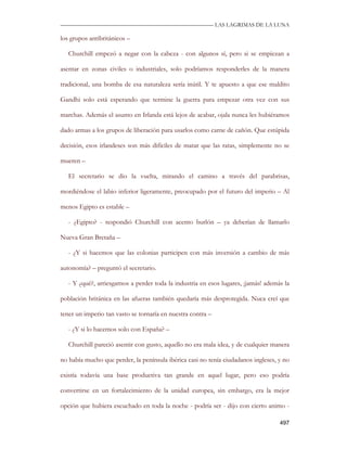 —————————————————————————––— LAS LAGRIMAS DE LA LUNA

los grupos antibritánicos –

   Churchill empezó a negar con la cabeza - con algunos sí, pero si se empiezan a

asentar en zonas civiles o industriales, solo podríamos responderles de la manera

tradicional, una bomba de esa naturaleza sería inútil. Y te apuesto a que ese maldito

Gandhi solo está esperando que termine la guerra para empezar otra vez con sus

marchas. Además el asunto en Irlanda está lejos de acabar, ojala nunca les hubiéramos

dado armas a los grupos de liberación para usarlos como carne de cañón. Que estúpida

decisión, esos irlandeses son más difíciles de matar que las ratas, simplemente no se

mueren –

   El secretario se dio la vuelta, mirando el camino a través del parabrisas,

mordiéndose el labio inferior ligeramente, preocupado por el futuro del imperio – Al

menos Egipto es estable –

   - ¿Egipto? - respondió Churchill con acento burlón – ya deberían de llamarlo

Nueva Gran Bretaña –

   - ¿Y si hacemos que las colonias participen con más inversión a cambio de más

autonomía? – preguntó el secretario.

   - Y ¿qué?, arriesgarnos a perder toda la industria en esos lugares, ¡jamás! además la

población británica en las afueras también quedaría más desprotegida. Nuca creí que

tener un imperio tan vasto se tornaría en nuestra contra –

   - ¿Y si lo hacemos solo con España? –

   Churchill pareció asentir con gusto, aquello no era mala idea, y de cualquier manera

no había mucho que perder, la península ibérica casi no tenía ciudadanos ingleses, y no

existía todavía una base productiva tan grande en aquel lugar, pero eso podría

convertirse en un fortalecimiento de la unidad europea, sin embargo, era la mejor

opción que hubiera escuchado en toda la noche - podría ser - dijo con cierto animo -

                                                                                    497
 