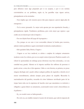 EL CORAZON NEGRO———————————————————————————

pero debemos tener algo preparado por si no aceptan, o por si eso termina

convirtiéndose en un problema, según sé, las guerrillas rojas siguen activas,

principalmente en las montañas -

   - Esto implica que solo tenemos pocos días para empezar a prever algún plan de

emergencia –

   - Ya lo estuve pensando. Lo mejor sería apostar por una repatriación forzada, y

principalmente rápida. Tendríamos problemas, pero sería mejor que esperar a que

estalle una revolución por todo el imperio –

   - Eso nos dejaría fuera del juego de la posguerra –

   - No, porque en ese caso si nos convendría obtener la bomba para nosotros,

además todavía podríamos seguir controlando la industria estadounidense –

   - Solo quedaría Calles, Perón y Ungern –

   - Ungern es un loco medieval, se rehúsa a emplear de cualquier armamento

moderno como los cohetes, por eso no aceptó entrar al proyecto Pandora cuando se le

ofreció la oportunidad, sin embargo posee divisiones muy bien entrenadas, y en una

cantidad muy grande. Además no le importa sacrificar dos millones de personas si

puede enviar a otras dos el día siguiente. Calles es otra historia, en primera, no posee

ninguna ideología real y puede utilizar cualquier política de izquierda o derecha sin el

menor remordimiento, además siempre posee planes de respaldo. Recuerdas la

nacionalización del petróleo, recuerdas de cómo habíamos movilizado parte de las

tropas hacia cuba con la esperanza de hacerles creer que atacaríamos su territorio y

obligarlos a gastar dinero en armamento, ocasionando temor social y desconfianza en

el gobierno –

   - Si, y no resultó como se había pensado –

   - No solo eso, ese maldito manejó el asunto de tal manera, que toda la respuesta de

498
 