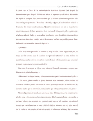 —————————————————————————––— LAS LAGRIMAS DE LA LUNA

la gente fue a favor de la nacionalización. Entonces optamos por aceptar la

indemnización para después declarar un boicot. Y logramos que la mitad del mundo

les dejara de comprar, solo para descubrir que ya estaban vendiéndole petróleo a la

otra mitad, principalmente a Mussolini, a Seeckt, y a Japón, la cual también empezó a

levantarse del boicot estadounidense. Quizá los mexicanos son en su mayoría los

mismos ignorantes de hace quinientos años, pero desde Díaz, ya no se les puede tomar

a la ligera, además Calles es un estadista bien hecho, todo el maldito sistema político

que creó es demasiado estable, aún si lo mataran mañana su partido podría durar

fácilmente cincuenta años o más en el poder –

   - ¿Perón? –

   - Ese no es tanto problema, el hombre es muy racional y sabe negociar en paz, su

mujer es más asesina que él. Además su “proyecto Huemul” es una ficción, su

científico especial es solo un pobre loco y en todo caso solo tendríamos que secuestrar

a su gato para que este termine suicidándose –

   Con esto, el secretario se rió un poco mientras Churchill continuaba - yo creo que

Hoover es la principal amenaza –

   - Hoover no es ningún tonto, y sabe que nuestro respaldo lo mantiene en el poder –

   - Por ahora, pero cuando su gente demande más autonomía, él no dudara en

atacarnos, o incluso podría utilizarnos de excusa para explicar todas las limitaciones de

derechos civiles que ha autorizado. Aunque creo que solo quiero jodernos por gusto –

   Churchill permaneció en silencio una buena parte del viaje, viendo las siluetas de los

arboles pasar velozmente por la ventana mientras daba bocanadas lentas y profundas a

su largo habano, su secretario no continuó, dejó que su jefe meditara en calma al

tiempo que confiaba en que su buen criterio le daría la respuesta una vez más, pero al

dar la vuelta en una esquina, Churchill se quitó el habano de la boca y dijo con tono

                                                                                     499
 