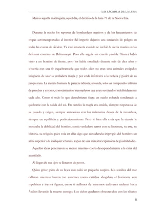 —————————————————————————––— LAS LAGRIMAS DE LA LUNA

   Menos aquella madrugada, aquel día, el décimo de la luna 79 de la Nueva Era.



   Durante la noche los reportes de bombardeos masivos y de los lanzamientos de

tropas aerotransportadas al interior del imperio dejaron una sensación de peligro en

todas las costas de Ávalon. Ya casi amanecía cuando se recibió la alerta masiva en las

defensas costeras de Rahannwyn. Pero ella seguía sin creerlo posible. Nunca había

visto a un hombre de frente, pero los había estudiado durante más de diez años y

sostenía con una fe inquebrantable que todos ellos no eran sino animales estúpidos

incapaces de usar la verdadera magia y por ende inferiores a la belleza y poder de su

propia raza. La ciencia humana le parecía ridícula, absurda, solo un compendio infinito

de pruebas y errores, conocimientos incompletos que eran sustituidos indefinidamente

cada año. Como si todo lo que descubrieran fuera un sueño cobarde condenado a

quebrarse con la salida del sol. En cambio la magia era estable, siempre respetuosa de

su pasado y origen, siempre armoniosa con los milenarios dioses de la naturaleza,

siempre en equilibrio y perfeccionamiento. Pero si bien ella creía que la ciencia le

mostraba la debilidad del hombre, sentía verdadero terror con su literatura, su arte, su

historia, su religión, pues veía en ellas algo que consideraba impropio del hombre; un

alma superior a la cualquier criatura, capaz de una inmortal expansión de posibilidades.

   Aquellas ideas penetraron su mente mientras corría desesperadamente a la cima del

acantilado.

   Al llegar ahí sus ojos se llenaron de pavor.

   Quiso gritar, pero de su boca solo salió un pequeño suspiro. Los sonidos del mar

callaron mientras barcos tan enormes como castillos ahogaban el horizonte con

repulsivas e inertes figuras, como si millones de inmensos cadáveres nadaran hacia

Ávalon llevando la muerte consigo. Los cielos quedaron obscurecidos con las siluetas

                                                                                       5
 