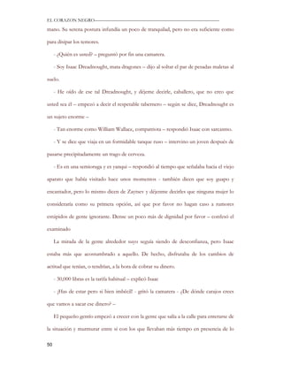 EL CORAZON NEGRO———————————————————————————

mano. Su serena postura infundía un poco de tranquilad, pero no era suficiente como

para disipar los temores.

     - ¿Quién es usted? – preguntó por fin una camarera.

     - Soy Isaac Dreadnought, mata dragones – dijo al soltar el par de pesadas maletas al

suelo.

     - He oído de ese tal Dreadnought, y déjeme decirle, caballero, que no creo que

usted sea él – empezó a decir el respetable tabernero – según se dice, Dreadnought es

un sujeto enorme –

     - Tan enorme como William Wallace, compatriota – respondió Isaac con sarcasmo.

     - Y se dice que viaja en un formidable tanque ruso – intervino un joven después de

pasarse precipitadamente un trago de cerveza.

     - Es en una semioruga y es yanqui – respondió al tiempo que señalaba hacia el viejo

aparato que había visitado hace unos momentos - también dicen que soy guapo y

encantador, pero lo mismo dicen de Zaytsev y déjenme decirles que ninguna mujer lo

consideraría como su primera opción, así que por favor no hagan caso a rumores

estúpidos de gente ignorante. Dense un poco más de dignidad por favor – confesó el

examinado

     La mirada de la gente alrededor suyo seguía siendo de desconfianza, pero Isaac

estaba más que acostumbrado a aquello. De hecho, disfrutaba de los cambios de

actitud que tenían, o tendrían, a la hora de cobrar su dinero.

     - 30,000 libras es la tarifa habitual – explicó Isaac

     - ¡Has de estar pero si bien imbécil! - gritó la camarera - ¿De dónde carajos crees

que vamos a sacar ese dinero? –

     El pequeño gentío empezó a crecer con la gente que salía a la calle para enterarse de

la situación y murmurar entre sí con los que llevaban más tiempo en presencia de lo

50
 