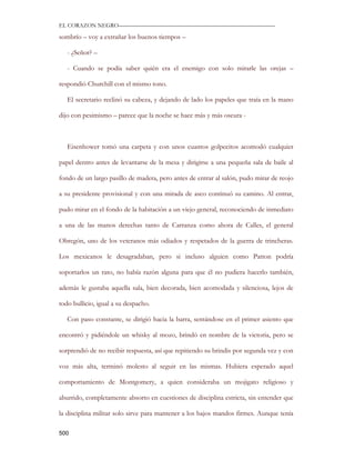EL CORAZON NEGRO———————————————————————————

sombrío – voy a extrañar los buenos tiempos –

   - ¿Señor? –

   - Cuando se podía saber quién era el enemigo con solo mirarle las orejas –

respondió Churchill con el mismo tono.

   El secretario reclinó su cabeza, y dejando de lado los papeles que traía en la mano

dijo con pesimismo – parece que la noche se hace más y más oscura -



   Eisenhower tomó una carpeta y con unos cuantos golpecitos acomodó cualquier

papel dentro antes de levantarse de la mesa y dirigirse a una pequeña sala de baile al

fondo de un largo pasillo de madera, pero antes de entrar al salón, pudo mirar de reojo

a su presidente provisional y con una mirada de asco continuó su camino. Al entrar,

pudo mirar en el fondo de la habitación a un viejo general, reconociendo de inmediato

a una de las manos derechas tanto de Carranza como ahora de Calles, el general

Obregón, uno de los veteranos más odiados y respetados de la guerra de trincheras.

Los mexicanos le desagradaban, pero si incluso alguien como Patton podría

soportarlos un rato, no había razón alguna para que él no pudiera hacerlo también,

además le gustaba aquella sala, bien decorada, bien acomodada y silenciosa, lejos de

todo bullicio, igual a su despacho.

   Con paso constante, se dirigió hacia la barra, sentándose en el primer asiento que

encontró y pidiéndole un whisky al mozo, brindó en nombre de la victoria, pero se

sorprendió de no recibir respuesta, así que repitiendo su brindis por segunda vez y con

voz más alta, terminó molesto al seguir en las mismas. Hubiera esperado aquel

comportamiento de Montgomery, a quien consideraba un mojigato religioso y

aburrido, completamente absorto en cuestiones de disciplina estricta, sin entender que

la disciplina militar solo sirve para mantener a los bajos mandos firmes. Aunque tenía

500
 