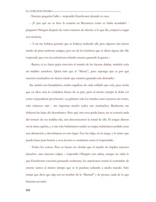 EL CORAZON NEGRO———————————————————————————

   - Nuestro pequeño Calles – respondió Eisenhower alzando su vaso.

   - ¿Y por qué no se hizo la reunión en Brynnwyn como se había acordado? -

preguntó Obregón después de varios minutos de silencio, a lo que Ike, empezó a negar

con molestia.

   – A mí me hubiera gustado que se hubiese realizado allí, pero algunos aún tienen

miedo de pisar territorio antiguo, por eso de los hechizos que se dicen siguen ahí. Me

sorprende que con esa actitud tan cobarde estemos ganando la guerra –

   - Bueno, si yo fuera quien estuviera al mando de las fuerzas aliadas, también sería

un maldito cauteloso. Quizá más que el “Monty”, pero supongo que es por qué

nuestros muchachos no tienen miedo que estamos ganando este desmadre -

   Ike asintió con beneplácito, estaba orgulloso de cada soldado que veía, pues sentía

que en ellos eran la verdadera fuerza de su país, pero al mismo tiempo le dolía ver

como el presidente provisional y su gabinete solo los miraba como recursos sin rostro,

solo números más - me importan mucho todos mis muchachos. Realmente me

dolieron las bajas del desembarco. Pero qué otra cosa podía hacer, no se conocía nada

del terreno de esa maldita isla, aún desconocemos la mitad de ella. El ataque directo

era la única opción, y si tan solo hubiéramos tenido un mapa, hubiéramos podido crear

una distracción y desembarcar en otro lugar. Fue mi culpa, no lo niego, y lo único que

puedo hacer para honrar a esos jóvenes es asumirme como el responsable -

   - Todos los somos. Pero es bueno no olvidar que el mando no implica mayores

derechos, sino mayores culpas – respondió Obregón con calma, aunque no sabía lo

que Eisenhower estuviera pensando realmente, los americanos tenían la costumbre de

creerse santos al mismo tiempo que se le pasaban jodiendo a medio mundo. Solo

tenían que decir que algo era en nombre de la “libertad” y de pronto, nada de lo que

hicieran era malo.

502
 