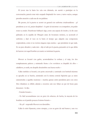 —————————————————————————––— LAS LAGRIMAS DE LA LUNA

   El joven tras la barra los veía con disimulo, sin asentir o participar en la

conversación, parecía estar más ocupado limpiando los vasos y tarros sucios, aunque

prestaba atención a cada una de sus palabras.

   De pronto, de la puerta se asomó un general con uniforme estadounidense - ¡el

presidente ya se va!, ¡mejor despídete! – le gritó al encontrar a su compañero, sin poder

notar su estado. Eisenhower balbuceó algo, como una especie de insulto y le dio unas

palmadas en la espalda de Obregón antes de levantarse molesto, se acomodó el

uniforme y dejó el vaso en la barra al tiempo que adquiría una compostura

sorprendente, como si no tuviera ninguna copa encima – que presidente ni que nada.

Es un puto dictador y nada más – dijo al salir por la puerta, pensando en lo que debía

de hacerse con aquel hombre en cuanto se terminara la guerra.



   Hoover se levantó con garbo, acomodándose la corbata y el traje, los dos

completamente pulcros y asintiendo frente a los soviéticos se despidió de ellos –

caballeros, es tarde, me despido deseándoles una buena noche –

   Calles también se levantó, con porte encorvado y caminado con lentitud mientras

se apoyaba en su bastón, asintiendo con la misma cortesía hipócrita que ya tanto

caracterizaba a aquellas reuniones – muchas gracias señor presidente pero con estos

fríos irlandeses es difícil, además a nosotros aún nos faltan un par de horas para

descansar – le dijo.

   - Extraño horario –

   - Es fácil acostumbrarse con un poco de esfuerzo, de hecho, la mayoría de los

hombres en el partido poseen el mismo horario –

   - Ah ¿sí? - respondió Hoover con descrédito.

   Calles lo miró fijamente, como siempre, y con un gesto de mal humor y una voz

                                                                                     503
 