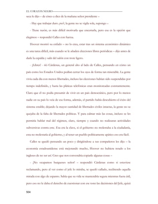EL CORAZON NEGRO———————————————————————————

seca le dijo – de cinco a diez de la mañana señor presidente –

   - Hay que trabajar duro ¿no?, la gente no se vigila sola, supongo –

   - Tiene razón, es más difícil motivarla que encerrarla, pero esa es la opción que

elegimos – respondió Calles con fuerza.

   Hoover mostró su enfado – no lo crea, estar tras un sistema económico dinámico

es una tarea difícil, más cuando se le añaden elecciones libres periódicas – dijo antes de

darle la espalda y salir del salón con trote ligero.

   - ¡Libres! - rió Cárdenas, un general alto al lado de Calles, pensando en cómo un

país como los Estados Unidos podían cerrar los ojos de forma tan miserable. La gente

vivía cada día con menos libertades, incluso las elecciones habían sido suspendidas por

tiempo indefinido, y hasta las pláticas telefónicas eran monitoreadas constantemente.

Claro que él no podía presumir de vivir en un país democrático, pero por lo menos

nadie en su país lo veía de esa forma, además, el partido había descubierto el éxito del

sistema estable; dejando la mayor cantidad de libertades civiles intactas, la gente no se

quejaba de la falta de libertades políticas. Y para calmar más l