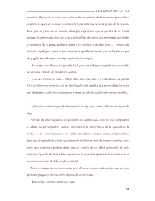 —————————————————————————––— LAS LAGRIMAS DE LA LUNA

ocurrido. Dentro de lo más comentado estaba la posición de la camarera, pues si bien

era cierta la queja de la mujer, la forma de expresarla no era quizá propia de la ocasión.

Isaac por su parte no se inmutó, sabia por experiencia que responder de la misma

manera no provocaría sino una larga e infructífera discusión que terminaría con burlas

y sarcasmos de su parte, pudiendo pasar a los insultos o en algo peor… – tomen una

decisión rápida, por favor – dijo mientras se quitaba sus lentes para colocarse un par

de goggles como los que usan los tripulantes de tanques.

    - Lo mejor sería llamar a la guardia local para que se hagan cargo de esa cosa – dijo

un anciano tratando de recuperar la calma.

    - Eso no serviría de nada – refutó Alice con severidad – a estas alturas la guardia

local ya debe estar enterada y si no han llegado aún significa que no vendrán, lo mejor

será despertar a todos los conductores y tratar de salir de aquí lo más pronto posible…

–

    - ¡Silencio! – interrumpió el tabernero al tiempo que todos callaron en espera de

algo.

    Por más de cinco segundos los presentes no dijeron nada, solo sus ojos empezaron

a delatar su preocupación cuando entendieron la importancia de la quietud de la

noche. Todo, absolutamente todo estaba en silencio, ningún animal, ninguna brisa,

igual que el segundo de afonía que tienen las sinfónicas antes de iniciar su música, pero

antes que cualquiera pudiera decir algo, el sonido de un árbol golpeando el suelo

atravesó el pueblo de lado a lado seguido por la repentina aparición de cientos de aves

asustadas surcando el cielo a toda velocidad.

    Toda la imagen era impresionante, pero el suspenso que traía consigo empezó por

provocar pequeños shocks entre algunas de las personas.

    - Esta cerca – señaló secamente Isaac.

                                                                                       51
 