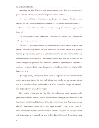 EL CORAZON NEGRO———————————————————————————

     - Tenemos que salir de aquí lo más pronto posible – dijo Alice con tal calma que

pudo impedir, solo un poco, el creciente pánico entre la multitud.

     - No - respondió Isaac - lo mejor será que busquen los refugios subterráneos y se

oculten ahí, todo movimiento extenso solo atraerá a esa cosa directo hacia ustedes –

     Alice vio directo a los ojos de Isaac y asintió con respeto – de acuerdo, pero ¿qué

harás tú? –

     - Iré a las granjas cercanas, esa cosa va a estar buscando comida fácil. El silencio es

solo signo de que esta acechando –

     - ¡Si claro!, lo más seguro es que este vagabundo aproveche nuestra ausencia para

entrar a nuestras casa y robarse nuestras cosas - dijo una señora al resto de la gente al

tiempo que se colocaba junto a la camarera, como si con este simple hecho sus

palabras obtuvieran mayor peso - pero déjeme decirle algo, muchos de nosotros no

somos campesinos ignorantes sino miembros de familias importantes de Inglaterra –

continuó volviéndose hacia Isaac. Aunque esto no fue bien recibido por el general de

la concurrencia.

     - El riesgo existe, usted podría tener razón y yo podría ser un ladrón bastante

astuto, pero aquel rugido fue muy real, así que son ustedes los que deciden que es

mejor, la posibilidad de ser embaucados o la de ser devorados. Lo que me recuerda,

que si optan por mi ayuda, deben pagarla –

     Alice miraba a Isaac con los ojos fijos, sin embargo su mente pensaba en lo

gracioso que es el ser humano, discutir de una manera tan vulgar ante una situación tan

importante era demasiado patético, tanto, que incluso hacía reír. Realmente habían

olvidado todo lo que habían sufrido para lograr sobrevivir, como si los cientos de

miles de familiares muertos hubieran perecido en vano, solo para que los suyos dieran

más importancia a lo material que a su pellejo. Pero si bien esto le producía cierta

52
 