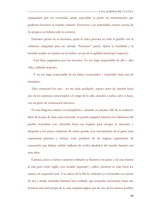 —————————————————————————––— LAS LAGRIMAS DE LA LUNA

repugnancia por sus conocidos, jamás expondría su punto en circunstancias que

pudieran favorecer al extraño visitante. Favorecer a un materialista externo acosta de

los propios no hubiera sido lo correcto.

   Entonces pensó en su hermana, quizá la única persona en todo el pueblo con la

suficiente integridad para ser salvada. “Gracioso” pensó. Quizá la humildad y la

bondad ocupen un espacio en el cerebro, acosta de la agilidad mental por supuesto.

   - Esta bien, pagaremos por tus servicios. Yo me hago responsable de ello – dijo

Alice, callando al gentío.

   - Y no me hago responsable de los daños ocasionados – respondió Isaac casi de

inmediato.

   Alice entrecerró los ojos - no me estás ayudando- repuso antes de caminar hacia

uno de los camiones estacionados a lo largo de la calle, dejando a todos, salvo a Isaac,

con un gesto de exclamación insonoro.

   El caza dragones asintió con beneplácito y sacando un enorme rifle de su maleta lo

abrió de la pate de abajo para insertarle un pesado cargador mientras los habitantes del

pueblo avanzaban con velocidad hacia sus hogares para recoger lo necesario y

despertar a los pocos residentes de sueño pesado. Los movimientos de la gente eran

sumamente precisos y veloces, todo producto de las trágicas experiencias de

evacuación que habían sufrido millones de civiles alrededor del mundo durante casi

siete años.

   Carretas, autos e incluso camiones militares se llenaron con gente y de una manera

al más puro estilo inglés, con notable sequedad y orden, iniciaron su viaje hacia los

centros de resguardo civil. A la cabeza de la fila de vehículos se encontraba un camión

de dos y media toneladas bastante bien cuidado, que avanzaba velozmente hacia una

hermosa casa más propia de la vieja campiña inglesa que de uno de los nuevos pueblos

                                                                                     53
 