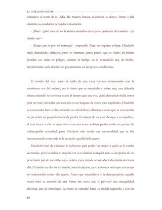 EL CORAZON NEGRO———————————————————————————

británicos al norte de la India. De manera brusca, el camión se detuvo frente a ella

mientras su conductor se bajaba velozmente.

     - ¡Alice! - gritó uno de los hombres sentados en la parte posterior del camión - ¿A

dónde vas? –

     - ¡Tengo que ir por mi hermana! - respondió Alice sin siquiera voltear. Elizabeth

tenía demasiados defectos, pero su hermana jamás pensó que su sueño de piedra

pondría sus vidas en peligro, durante el tiempo de la evacuación era, de hecho,

reconfortante verla dormir tan plácidamente en las peores condiciones.



     El sonido del mar, junto al ruido de una vieja barcaza armonizando con la

monótona voz del océano, era lo único que se escuchaba y sobre esta, una delicada

silueta extendió su hermosa mano al tiempo que una voz, quizá demasiado bella como

para ser real, entonaba una canción en un lenguaje de tonos casi angelicales, Elizabeth

se encontraba frete a ella, mirando sus alrededores, dándose cuenta que se encontraba

de pie sobre un pequeño borde de piedra. La silueta de un vasto bosque a su espalda y

el mar frente a ella se mezclaban con una tenue neblina produciendo un paisaje de

indescriptible serenidad, pero Elizabeth solo sentía una incomodidad que se iba

incrementando entre más se le acercaba aquella bella mano.

     Elizabeth trató de calmarse lo suficiente para poder ver mejor a quién se le estaba

acercando, pero la niebla le impedía ver con claridad cualquier cosa a excepción de un

penetrante par de increíbles ojos violeta, cuya mirada atravesaba todo obstáculo hasta

ella. El miedo en ella fue creciendo, intentó alejarse, pero entonces notó que su cuerpo

no reaccionaba como ella quería. Antes que sucumbiera a la desesperación, aquella

mano tocó su mentón de una forma tan suave que le provocó una tranquilidad

absoluta, casi de inmediato. La mano se extendió hacia su mejilla izquierda y con un

54
 