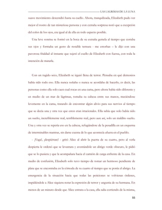 —————————————————————————––— LAS LAGRIMAS DE LA LUNA

suave movimiento descendió hasta su cuello. Ahora, tranquilizada, Elizabeth pudo ver

mejor el rostro de tan misteriosa persona y con extraña sorpresa notó que a excepción

del color de los ojos, era igual al de ella en todo aspecto posible.

   Una leve sonrisa se formó en la boca de su extraña gemela al tiempo que cerraba

sus ojos y formaba un gesto de notable ternura - me estorbas – le dijo con una

pavorosa frialdad al instante que sujetó el cuello de Elizabeth con fuerza, con toda la

intención de matarla.



   Con un rugido seco, Elizabeth se irguió llena de terror. Pensaba en qué demonios

había sido todo eso. Ella nunca soñaba o nunca se acordaba de hacerlo, es decir, las

personas como ella solo caen cual rocas en una cama, pero ahora había sido diferente y

en medio de un mar de lágrimas, tomaba su cabeza entre sus manos, meciéndose

levemente en la cama, tratando de encontrar algún alivio para sus nervios al tiempo

que se decía una y otra vez que estos eran irracionales. Ella sabía que solo había sido

un sueño, increíblemente real, terriblemente real, pero aun así, solo un maldito sueño.

Una y otra vez se repetía eso en la cabeza, refugiándose de la pesadilla en un esquema

de interminables mantras, sin darse cuenta de lo que acontecía afuera en el pueblo.

   - ¡Vaga!, ¡despiértate! - gritó Alice al abrir la puerta de su cuarto, pero al verla

despierta le ordenó que se levantara y aventándole un abrigo verde obscuro, le pidió

que se lo pusiera y que la acompañara hacia el camión de carga enfrente de la casa. En

medio de confusión, Elizabeth solo tuvo tiempo de tomar un hermoso pendiente de

plata que se encontraba en la cómoda de su cuarto al tiempo que se ponía el abrigo. La

emergencia de la situación hacia que todas las peticiones se volvieran órdenes,

impidiéndole a Alice siquiera notar la expresión de terror y angustia de su hermana. En

menos de un minuto desde que Alice entrara a la casa, ella salía corriendo de la misma,

                                                                                      55
 