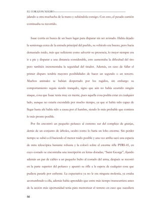 EL CORAZON NEGRO———————————————————————————

jalando a otra muchacha de la mano y subiéndola consigo. Con esto, el pesado camión

continuaba su recorrido.



     Isaac corría en busca de un buen lugar para disparar sin ser avistado. Había dejado

la semioruga cerca de la entrada principal del pueblo, su vehículo era bueno, pero hacia

demasiado ruido, más que suficiente como advertir su presencia, lo mejor siempre era

ir a pie y disparar a una distancia considerable, esto aumentaba la dificultad del tiro

pero también incrementaba la seguridad del tirador. Además, en caso de fallar el

primer disparo tendría mayores posibilidades de hacer un segundo o un tercero.

Muchos animales se habían despertado por los rugidos, sin embargo su

comportamiento seguía siendo tranquilo, signo que aún no había ocurrido ningún

ataque, cosa que Isaac tenía muy en mente, pues aquella cosa podría estar en cualquier

lado, aunque no estaría escondida por mucho tiempo, ya que si había sido capaz de

llegar hasta ahí había sido a causa por el hambre, siendo lo más probable que comiera

lo más pronto posible.

     Por fin encontró un pequeño peñasco al extremo sur del complejo de granjas,

detrás de un conjunto de árboles, oculto como lo haría un lobo enorme. Sin perder

tiempo se subió a él haciendo el menor ruido posible y una vez arriba sacó una especia

de mira telescópica bastante robusta y la colocó sobre el enorme rifle PTRS-41, en

cuyo costado se encontraba una inscripción en letras doradas; “Saint George”, fijando

además un par de cables a un pequeño bulto al costado del arma, después se recostó

en la parte superior del peñasco y apuntó su rifle a la espera de cualquier cosa que

pudiera pasarle por enfrente. La expectativa ya no le era ninguna molestia, ya estaba

acostumbrado a ella, además había aprendido que entre más tiempo transcurriera antes

de la acción más oportunidad tenia para memorizar el terreno en caso que sucediera

56
 