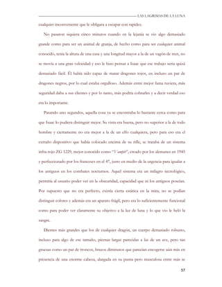 —————————————————————————––— LAS LAGRIMAS DE LA LUNA

cualquier inconveniente que le obligara a escapar con rapidez.

   No pasaron siquiera cinco minutos cuando en la lejanía se vio algo demasiado

grande como para ser un animal de granja, de hecho como para ser cualquier animal

conocido, tenía la altura de una casa y una longitud mayor a la de un vagón de tren, no

se movía a una gran velocidad y eso le hizo pensar a Isaac que ese trabajo seria quizá

demasiado fácil. Él había sido capaz de matar dragones rojos, en incluso un par de

dragones negros, por lo cual estaba orgulloso. Además entre mejor fama tuviera, más

seguridad daba a sus clientes y por lo tanto, más podría cobrarles y a decir verdad eso

era lo importante.

   Pasando uno segundos, aquella cosa ya se encontraba lo bastante cerca como para

que Isaac lo pudiera distinguir mejor. Su vista era buena, pero no superior a la de todo

hombre y ciertamente no era mejor a la de un elfo cualquiera, pero para eso era el

extraño dispositivo que había colocado encima de su rifle, se trataba de un sistema

infra-rojo ZG 1229, mejor conocido como “Vampir”, creado por los alemanes en 1945

y perfeccionado por los franceses en el 47, justo en medio de la urgencia para igualar a

los antiguos en los combates nocturnos. Aquel sistema era un milagro tecnológico,

permitía al usuario poder ver en la obscuridad, capacidad que ni los antiguos poseían.

Por supuesto que no era perfecto, existía cierta estática en la mira, no se podían

distinguir colores y además era un aparato frágil, pero era lo suficientemente funcional

como para poder ver claramente su objetivo a la luz de luna y lo que vio le heló la

sangre.

   Dientes más grandes que los de cualquier dragón, un cuerpo demasiado robusto,

incluso para algo de ese tamaño, piernas largas parecidas a las de un ave, pero tan

gruesas como un par de troncos, brazos diminutos que parecían encogerse aún más en

presencia de una enorme cabeza, alargada en su punta pero musculosa entre más se

                                                                                     57
 