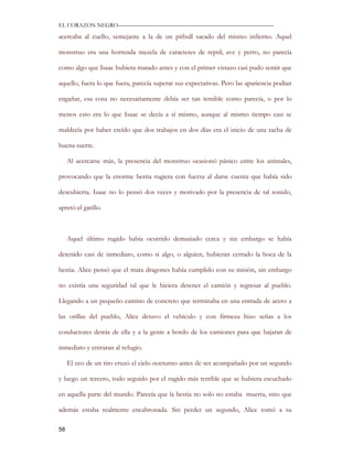 EL CORAZON NEGRO———————————————————————————

acercaba al cuello, semejante a la de un pitbull sacado del mismo infierno. Aquel

monstruo era una horrenda mezcla de caracteres de reptil, ave y perro, no parecía

como algo que Isaac hubiera matado antes y con el primer vistazo casi pudo sentir que

aquello, fuera lo que fuera, parecía superar sus expectativas. Pero las apariencia podían

engañar, esa cosa no necesariamente debía ser tan temible como parecía, o por lo

menos esto era lo que Isaac se decía a sí mismo, aunque al mismo tiempo casi se

maldecía por haber creído que dos trabajos en dos días era el inicio de una racha de

buena suerte.

     Al acercarse más, la presencia del monstruo ocasionó pánico entre los animales,

provocando que la enorme bestia rugiera con fuerza al darse cuenta que había sido

descubierta. Isaac no lo pensó dos veces y motivado por la presencia de tal sonido,

apretó el gatillo.



     Aquel último rugido había ocurrido demasiado cerca y sin embargo se había

detenido casi de inmediato, como si algo, o alguien, hubieran cerrado la boca de la

bestia. Alice pensó que el mata dragones había cumplido con su misión, sin embargo

no existía una seguridad tal que le hiciera detener el camión y regresar al pueblo.

Llegando a un pequeño camino de concreto que terminaba en una entrada de acero a

las orillas del pueblo, Alice detuvo el vehículo y con firmeza hizo señas a los

conductores detrás de ella y a la gente a bordo de los camiones para que bajaran de

inmediato y entraran al refugio.

     El eco de un tiro cruzó el cielo nocturno antes de ser acompañado por un segundo

y luego un tercero, todo seguido por el rugido más terrible que se hubiera escuchado

en aquella parte del mundo. Parecía que la bestia no solo no estaba muerta, sino que

además estaba realmente encabronada. Sin perder un segundo, Alice tomó a su

58
 