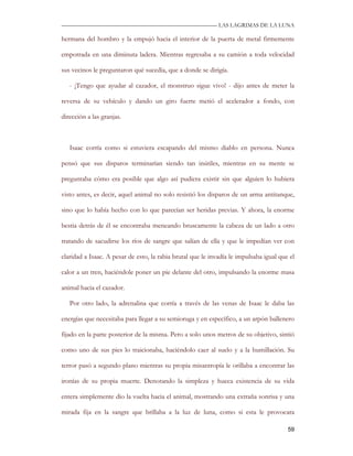 —————————————————————————––— LAS LAGRIMAS DE LA LUNA

hermana del hombro y la empujó hacia el interior de la puerta de metal firmemente

empotrada en una diminuta ladera. Mientras regresaba a su camión a toda velocidad

sus vecinos le preguntaron qué sucedía, que a donde se dirigía.

   - ¡Tengo que ayudar al cazador, el monstruo sigue vivo! - dijo antes de meter la

reversa de su vehículo y dando un giro fuerte metió el acelerador a fondo, con

dirección a las granjas.



   Isaac corría como si estuviera escapando del mismo diablo en persona. Nunca

pensó que sus disparos terminarían siendo tan inútiles, mientras en su mente se

preguntaba cómo era posible que algo así pudiera existir sin que alguien lo hubiera

visto antes, es decir, aquel animal no solo resistió los disparos de un arma antitanque,

sino que lo había hecho con lo que parecían ser heridas previas. Y ahora, la enorme

bestia detrás de él se encontraba meneando bruscamente la cabeza de un lado a otro

tratando de sacudirse los ríos de sangre que salían de ella y que le impedían ver con

claridad a Isaac. A pesar de esto, la rabia brutal que le invadía le impulsaba igual que el

calor a un tren, haciéndole poner un pie delante del otro, impulsando la enorme masa

animal hacia el cazador.

   Por otro lado, la adrenalina que corría a través de las venas de Isaac le daba las

energías que necesitaba para llegar a su semioruga y en específico, a un arpón ballenero

fijado en la parte posterior de la misma. Pero a solo unos metros de su objetivo, sintió

como uno de sus pies lo traicionaba, haciéndolo caer al suelo y a la humillación. Su

terror pasó a segundo plano mientras su propia misantropía le orillaba a encontrar las

ironías de su propia muerte. Denotando la simpleza y hueca existencia de su vida

entera simplemente dio la vuelta hacia el animal, mostrando una extraña sonrisa y una

mirada fija en la sangre que brillaba a la luz de luna, como si esta le provocara

                                                                                        59
 