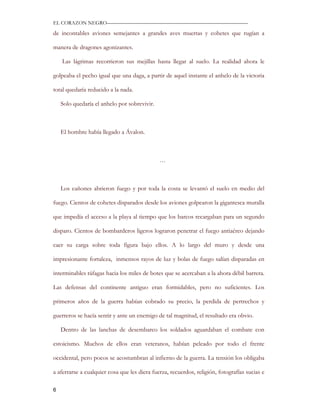 EL CORAZON NEGRO———————————————————————————

de incontables aviones semejantes a grandes aves muertas y cohetes que rugían a

manera de dragones agonizantes.

    Las lágrimas recorrieron sus mejillas hasta llegar al suelo. La realidad ahora le

golpeaba el pecho igual que una daga, a partir de aquel instante el anhelo de la victoria

total quedaría reducido a la nada.

    Solo quedaría el anhelo por sobrevivir.



    El hombre había llegado a Ávalon.



                                              …



    Los cañones abrieron fuego y por toda la costa se levantó el suelo en medio del

fuego. Cientos de cohetes disparados desde los aviones golpearon la gigantesca muralla

que impedía el acceso a la playa al tiempo que los barcos recargaban para un segundo

disparo. Cientos de bombarderos ligeros lograron penetrar el fuego antiaéreo dejando

caer su carga sobre toda figura bajo ellos. A lo largo del muro y desde una

impresionante fortaleza, inmensos rayos de luz y bolas de fuego salían disparadas en

interminables ráfagas hacia los miles de botes que se acercaban a la ahora débil barrera.

Las defensas del continente antiguo eran formidables, pero no suficientes. Los

primeros años de la guerra habían cobrado su precio, la perdida de pertrechos y

guerreros se hacía sentir y ante un enemigo de tal magnitud, el resultado era obvio.

    Dentro de las lanchas de desembarco los soldados aguardaban el combate con

estoicismo. Muchos de ellos eran veteranos, habían peleado por todo el frente

occidental, pero pocos se acostumbran al infierno de la guerra. La tensión los obligaba

a aferrarse a cualquier cosa que les diera fuerza, recuerdos, religión, fotografías sucias e

6
 