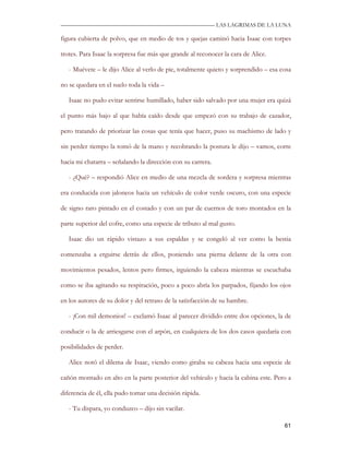 —————————————————————————––— LAS LAGRIMAS DE LA LUNA

figura cubierta de polvo, que en medio de tos y quejas caminó hacia Isaac con torpes

trotes. Para Isaac la sorpresa fue más que grande al reconocer la cara de Alice.

   - Muévete – le dijo Alice al verlo de pie, totalmente quieto y sorprendido – esa cosa

no se quedara en el suelo toda la vida –

   Isaac no pudo evitar sentirse humillado, haber sido salvado por una mujer era quizá

el punto más bajo al que había caído desde que empezó con su trabajo de cazador,

pero tratando de priorizar las cosas que tenía que hacer, puso su machismo de lado y

sin perder tiempo la tomó de la mano y recobrando la postura le dijo – vamos, corre

hacia mi chatarra – señalando la dirección con su carrera.

   - ¿Qué? – respondió Alice en medio de una mezcla de sordera y sorpresa mientras

era conducida con jaloneos hacia un vehículo de color verde oscuro, con una especie

de signo raro pintado en el costado y con un par de cuernos de toro montados en la

parte superior del cofre, como una especie de tributo al mal gusto.

   Isaac dio un rápido vistazo a sus espaldas y se congeló al ver como la bestia

comenzaba a erguirse detrás de ellos, poniendo una pierna delante de la otra con

movimientos pesados, lentos pero firmes, irguiendo la cabeza mientras se escuchaba

como se iba agitando su respiración, poco a poco abría los parpados, fijando los ojos

en los autores de su dolor y del retraso de la satisfacción de su hambre.

   - ¡Con mil demonios! – exclamó Isaac al parecer dividido entre dos opciones, la de

conducir o la de arriesgarse con el arpón, en cualquiera de los dos casos quedaría con

posibilidades de perder.

   Alice notó el dilema de Isaac, viendo como giraba su cabeza hacia una especie de

cañón montado en alto en la parte posterior del vehículo y hacia la cabina este. Pero a

diferencia de él, ella pudo tomar una decisión rápida.

   - Tu dispara, yo conduzco – dijo sin vacilar.

                                                                                     61
 