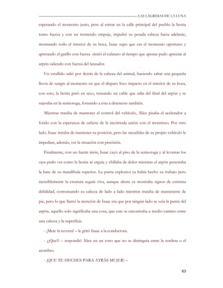 —————————————————————————––— LAS LAGRIMAS DE LA LUNA

esperando el momento justo, pero al entrar en la calle principal del pueblo la bestia

tomo fuerza y con un tremendo empuje, impulsó su pesada cabeza hacia adelante,

mostrando todo el interior de su boca, Isaac supo que era el momento oportuno y

apretando el gatillo con fuerza sintió el culatazo al tiempo que apenas pudo apreciar al

arpón saliendo con fuerza del lanzador.

   Un estallido salió por detrás de la cabeza del animal, haciendo saltar una pequeña

lluvia de sangre al momento en que el disparo hizo impacto en el interior de su boca,

con esto, la bestia paró en seco, tensando un cable que salía del final del arpón y se

sujetaba en la semioruga, forzando a ésta a detenerse también.

   Mientras trataba de mantener el control del vehículo, Alice pisaba el acelerador a

fondo con la esperanza de zafarse de la incómoda unión con el monstruo. Por otro

lado, Isaac trataba de mantener su posición, pero las sacudidas de su propio vehículo le

impedían, además, ver la situación con precisión.

   Finalmente, con un fuerte tirón, Isaac cayó al piso de la semioruga y al levantar los

ojos pudo ver como la bestia se erguía y chillaba de dolor mientras el arpón penetraba

la base de su mandíbula superior. La punta explosiva ya había hecho su trabajo pero

increíblemente la creatura seguía viva, aunque ahora ya mostraba signos de extrema

debilidad, contoneando su cabeza de lado a lado mientras trataba de mantenerse de

pie, pero lo que llamó la atención de Isaac era que por ningún lado se veía la punta del

arpón, aquello solo significaba una cosa, que este se encontraba a medio camino entre

una cabeza y la superficie.

   - ¡Mete la reversa! – le gritó Isaac a la conductora.

   - ¿¡Que!? – respondió Alice en un tono que no se distinguía entre la sordera o el

asombro.

   - ¡QUE TE HECHES PARA ATRÁS MUJER! –

                                                                                     63
 