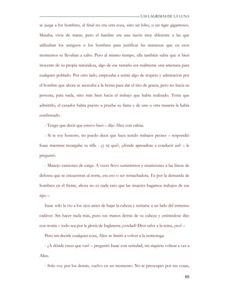 —————————————————————————––— LAS LAGRIMAS DE LA LUNA

se juzga a los hombres, al final no era otra cosa, sino un lobo, o un tigre gigantesco.

Mataba, vivía de matar, pero el hambre era una razón muy diferente a las que

utilizaban los antiguos o los hombres para justificar las matanzas que en esos

momentos se llevaban a cabo. Pero al mismo tiempo, ella también sabía que si bien

inocente de su propia naturaleza, algo de ese tamaño era realmente una amenaza para

cualquier poblado. Por otro lado, empezaba a sentir algo de respeto y admiración por

el hombre que ahora se acercaba a la bestia para dar el tiro de gracia, pero no hacia su

persona, para nada, sino más bien hacia el trabajo que había realizado. Tenía que

admitirlo, el cazador había puesto a prueba su fama y de una u otra manera la había

confirmado.

   - Tengo que decir que estuvo bien – dijo Alice con calma.

   - Si te soy honesto, no puedo decir que haya tenido trabajos peores – respondió

Isaac mientras recargaba su rifle - ¿y tú qué?, ¿dónde aprendiste a conducir así? – le

preguntó.

   - Manejo camiones de carga. A veces llevo suministros y municiones a las líneas de

defensa que se encuentran al norte, era eso o ser remachadora. Es por la demanda de

hombres en el frente, ahora no es nada raro que las mujeres hagamos trabajos de ese

tipo –

   Isaac solo la vio a los ojos antes de bajar la cabeza y sentarse a un lado del inmenso

cadáver. Sin hacer nada más, puso sus manos detrás de su cabeza y estirándose dijo

con ironía – todo sea por la gloria de Inglaterra ¿verdad? Dios salve a la reina, ¿no? –

   Pero sin decirle cualquier cosa, Alice se limitó a volver a la semioruga.

   - ¿A dónde crees que vas? – preguntó Isaac con seriedad, sin siquiera voltear a ver a

Alice.

   - Solo voy por los demás, vuelvo en un momento. No te preocupes por tus cosas,

                                                                                           65
 
