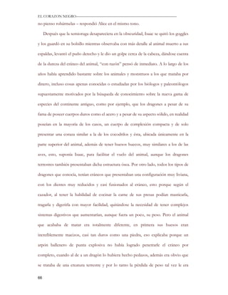 EL CORAZON NEGRO———————————————————————————

no pienso robármelas – respondió Alice en el mismo tono.

     Después que la semioruga desapareciera en la obscuridad, Isaac se quitó los goggles

y los guardó en su bolsillo mientras observaba con más detalle al animal muerto a sus

espaldas, levantó el puño derecho y le dio un golpe cerca de la cabeza, dándose cuenta

de la dureza del cráneo del animal, “con razón” pensó de inmediato. A lo largo de los

años había aprendido bastante sobre los animales y monstruos a los que mataba por

dinero, incluso cosas apenas conocidas o estudiadas por los biólogos y paleontólogos

supuestamente motivados por la búsqueda de conocimiento sobre la nueva gama de

especies del continente antiguo, como por ejemplo, que los dragones a pesar de su

fama de poseer cuerpos duros como el acero y a pesar de su aspecto sólido, en realidad

poseían en la mayoría de los casos, un cuerpo de complexión compacta y de solo

presentar una coraza similar a la de los cocodrilos y ésta, ubicada únicamente en la

parte superior del animal, además de tener huesos huecos, muy similares a los de las

aves, esto, suponía Isaac, para facilitar el vuelo del animal, aunque los dragones

terrestres también presentaban dicha estructura ósea. Por otro lado, todos los tipos de

dragones que conocía, tenían cráneos que presentaban una configuración muy liviana,

con los dientes muy reducidos y casi fusionados al cráneo, esto porque según el

cazador, al tener la habilidad de cocinar la carne de sus presas podían masticarla,

tragarla y digerirla con mayor facilidad, quitándose la necesidad de tener complejos

sistemas digestivos que aumentarían, aunque fuera un poco, su peso. Pero el animal

que acababa de matar era totalmente diferente, en primera sus huesos eran

increíblemente macizos, casi tan duros como una piedra, eso explicaba porque un

arpón ballenero de punta explosiva no había logrado penetrarle el cráneo por

completo, cuando al de a un dragón lo hubiera hecho pedazos, además era obvio que

se trataba de una creatura terrestre y por lo tanto la pérdida de peso tal vez le era

66
 