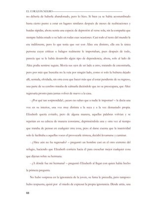 EL CORAZON NEGRO———————————————————————————

no debería de haberla abandonado, pero lo hizo. Si bien ya se había acostumbrado

hasta cierto punto a estar en lugares similares después de meses de reubicaciones y

huidas rápidas, ahora sentía una especie de depresión al verse sola, sin la compañía que

siempre había estado a su lado en todas esas ocasiones. Casi todo el resto del mundo le

era indiferente, pero lo que tenía que ver con Alice era distinto, ella era la única

persona cuyas críticas o halagos realmente le importaban, pues después de todo,

parecía que se le había desarrollo algún tipo de dependencia, ahora, solo al lado de

Alice podía sentirse segura. Movía sus ojos de un lado a otro, tratando de encontrarla,

pero por más que buscaba no la veía por ningún lado, como si solo la hubiera dejado

allí, sentada, olvidada, sin otra cosa que hacer más que el estar pendiente de su regreso,

una parte de su cerebro trataba de calmarla diciéndole que no se preocupara, que Alice

regresaría pronto para juntas volver de nuevo a la casa.

     - ¿Por qué tan sorprendida?, ¿acaso no sabes que a nadie le importas? – le decía una

voz en su interior, una voz muy distinta a la suya y a la vez demasiado propia.

Elizabeth quería evitarlo, pero de alguna manera, aquellas palabras volvían y se

repetían en su cabeza de manera constante, deprimiéndola una y otra vez al tiempo

que trataba de pensar en cualquier otra cosa, pero al darse cuenta que la inactividad

solo le facilitaba a aquellas voces el provocarle tristeza, decidió levantarse y caminar.

     - ¿Alice aún no ha regresado? – preguntó un hombre casi en el otro extremo del

refugio, haciendo que Elizabeth corriera hacia él para escuchar mejor cualquier cosa

que dijeran sobre su hermana.

     - ¿A dónde fue mi hermana? – preguntó Elizabeth al llegar con quien había hecho

la primera pregunta.

     No hubo sorpresa en la ignorancia de la joven, su fama le precedía, pero tampoco

hubo respuesta, quizá por el miedo de expresar la propia ignorancia. Desde atrás, una

68
 