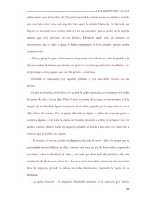 —————————————————————————––— LAS LAGRIMAS DE LA LUNA

cálida mano tocó el hombro de Elizabeth haciéndola voltear hacia un caballero vestido

con una bata color vino y de aspecto fino, quién la miraba fijamente. A través de sus

bigotes se denotaba una sonrisa sincera y en sus cansados ojos se podía ver la aquella

ternura que solo proviene de los abuelos. Elizabeth tardó solo un instante en

reconocerlo, era el viejo a quien le había preguntado la hora cuando apenas estaba

anocheciendo.

   - Parece pequeña, que tu hermana es la persona más valiente en todo el pueblo – le

dijo con calma al tiempo que elevaba un poco la voz para que todos lo escucharan - no

te preocupes, estoy seguro que volverá pronto – continuó.

   Elizabeth se tranquilizó por aquellas palabras y con una dulce sonrisa dio las

gracias.

   Un par de jóvenes, motivados tal vez por la culpa expuesta, se levantaron con todas

las ganas de salir y hacer algo. Pero al abrir la puerta del refugio se encontraron con la

imagen de un blindado ligero avanzando hacia ellos, seguido por la impresión de ver a

Alice bajar del mismo. Por su parte, ella solo se dignó a verlos sin expresar gusto o

sorpresa alguna y con toda la clama del mundo procedió a entrar al refugio. Una vez

dentro, caminó directo hacia un pequeño peldaño al fondo y con una voz fuerte dio a

conocer que el pueblo era seguro.

   - Al parecer, si era un cazador de dragones después de todo – dijo a la mujer que se

encontraba sentada delante de ella, la misma que hace un par de horas había expresado

sus dudas sobre la identidad de Isaac y sin más que decir bajó del peldaño y dio una

exhalación de alivio, justo antes de volverse a subir al escalón, ahora con una expresión

llena de angustia, girando la cabeza en todas direcciones, buscando la figura de su

hermana.

   - ¿A quién buscas? – le preguntó Elizabeth mientras se le acercaba por detrás,

                                                                                       69
 