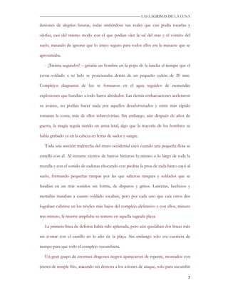 —————————————————————————––— LAS LAGRIMAS DE LA LUNA

ilusiones de alegrías futuras, todas sintiéndose tan reales que casi podía tocarlas y

olerlas, casi del mismo modo con el que podían oler la sal del mar y el vómito del

suelo, tratando de ignorar que lo único seguro para todos ellos era la masacre que se

aproximaba.

   - ¡Treinta segundos! – gritaba un hombre en la popa de la lancha al tiempo que el

joven soldado a su lado se posicionaba detrás de un pequeño cañón de 20 mm.

Complejos diagramas de luz se formaron en el agua seguidos de tremendas

explosiones que hundían a todo barco alrededor. Las demás embarcaciones aceleraron

su avance, no podían hacer nada por aquellos desafortunados y entre más rápido

tomaran la costa, más de ellos sobrevivirían. Sin embargo, aún después de años de

guerra, la magia seguía siendo un arma letal, algo que la mayoría de los hombres se

había grabado ya en la cabeza en letras de sudor y sangre.

   Toda una sección maltrecha del muro occidental cayó cuando una pequeña flota se

estrelló con él. Al instante cientos de barcos hicieron lo mismo a lo largo de toda la

muralla y con el sonido de cadenas chocando con piedras la proa de cada barco cayó al

suelo, formando pequeñas rampas por las que salieron tanques y soldados que se

fundían en un mar sonidos sin forma, de disparos y gritos. Lancetas, hechizos y

metrallas mataban a cuanto soldado tocaban, pero por cada uno que caía otros dos

lograban cubrirse en los niveles más bajos del complejo defensivo y con ellos, minuto

tras minuto, la muerte ampliaba su terreno en aquella sagrada playa.

   La primera línea de defensa había sido aplastada, pero aún quedaban dos líneas más

sin contar con el castillo en lo alto de la playa. Sin embargo solo era cuestión de

tiempo para que todo el complejo sucumbiera.

   Un gran grupo de enormes dragones negros aparecieron de repente, montados con

jinetes de temple frio, atacando sin demora a los aviones de ataque, solo para sucumbir

                                                                                     7
 