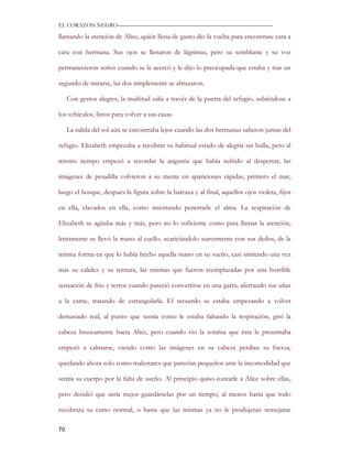 EL CORAZON NEGRO———————————————————————————

llamando la atención de Alice, quién llena de gusto dio la vuelta para encontrase cara a

cara con hermana. Sus ojos se llenaron de lágrimas, pero su semblante y su voz

permanecieron serios cuando se le acercó y le dijo lo preocupada que estaba y tras un

segundo de mirarse, las dos simplemente se abrazaron.

     Con gestos alegres, la multitud salía a través de la puerta del refugio, subiéndose a

los vehículos, listos para volver a sus casas.

     La salida del sol aún se encontraba lejos cuando las dos hermanas salieron juntas del

refugio. Elizabeth empezaba a recobrar su habitual estado de alegría sin bulla, pero al

mismo tiempo empezó a recordar la angustia que había sufrido al despertar, las

imágenes de pesadilla volvieron a su mente en apariciones rápidas, primero el mar,

luego el bosque, después la figura sobre la barcaza y al final, aquellos ojos violeta, fijos

en ella, clavados en ella, como intentando penetrarle el alma. La respiración de

Elizabeth se agitaba más y más, pero no lo suficiente como para llamar la atención,

lentamente se llevó la mano al cuello, acariciándolo suavemente con sus dedos, de la

misma forma en que lo había hecho aquella mano en su sueño, casi sintiendo una vez

más su calidez y su ternura, las mismas que fueron reemplazadas por una horrible

sensación de frio y terror cuando pareció convertirse en una garra, aferrando sus uñas

a la carne, tratando de estrangularla. El recuerdo se estaba empezando a volver

demasiado real, al punto que sentía como le estaba faltando la respiración, giró la

cabeza bruscamente hacia Alice, pero cuando vio la sonrisa que ésta le presentaba

empezó a calmarse, viendo como las imágenes en su cabeza perdían su fuerza,

quedando ahora solo como malestares que parecían pequeños ante la incomodidad que

sentía su cuerpo por la falta de sueño. Al principio quiso contarle a Alice sobre ellas,

pero decidió que sería mejor guardárselas por un tiempo, al menos hasta que todo

recobrara su curso normal, o hasta que las mismas ya no le produjeran semejante

70
 