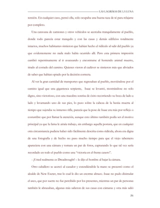 —————————————————————————––— LAS LAGRIMAS DE LA LUNA

tensión. En cualquier caso, pensó ella, solo ocupaba una buena taza de té para relajarse

por completo.

   Una caravana de camiones y otros vehículos se acercaba tranquilamente al pueblo,

donde todo parecía estar tranquilo y con las casas y demás edificios totalmente

intactos, muchos habitantes sintieron que habían hecho el ridículo al salir del pueblo ya

que evidentemente no nada malo había ocurrido allí. Pero esta primera impresión

cambió repentinamente al ir avanzando y encontrarse al horrendo animal muerto,

tirado al costado del camino. Quienes vieron al cadáver se sintieron más que aliviados

de saber que habían optado por la decisión correcta.

   Al ver la gran cantidad de transportes que regresaban al pueblo, moviéndose por el

camino igual que una gigantesca serpiente, Isaac se levantó, mostrándose no solo

digno, sino victorioso, con una macabra sonrisa de éxito recorriendo su boca de lado a

lado y levantando uno de sus pies, lo puso sobre la cabeza de la bestia muerta al

tiempo que sujetaba su inmenso rifle, parecía que la pose de Isaac era más por reflejo o

costumbre que por llamar la atención, aunque esto último también podía ser el motivo

principal ya que la fama le atraía trabajo, sin embargo aquella postura, que en cualquier

otra circunstancia pudiera haber sido fácilmente descrita como ridícula, ahora era digna

de una fotografía y de hecho no paso mucho tiempo para que el viejo tabernero

apareciera con una cámara y tomara un par de fotos, capturando lo que tal vez sería

recordado en todo el pueblo como una “victoria en el frente casero”.

   - ¡Usted realmente es Dreadnought! – le dijo el hombre al bajar la cámara.

   Otro caballero se acercó al cazador y extendiéndole la mano se presentó como el

alcalde de New Exeter, tras lo cual le dio un enorme abrazo. Isaac no pudo disimular

el asco, que por suerte no fue percibido por los presentes, mientras un par de personas

también le abrazaban, algunas más salieron de sus casas con cámaras y otra más salió

                                                                                      71
 