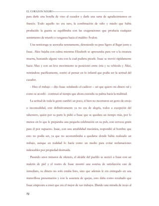 EL CORAZON NEGRO———————————————————————————

para darle una botella de vino al cazador y darle una sarta de agradecimientos en

francés. Todo aquello no era raro, la combinación de odio y miedo que había

producido la guerra se equilibraba con las exageraciones que producía cualquier

sentimiento de triunfo o venganza hacia el maldito Ávalon.

     Una semioruga se acercaba serenamente, deteniendo su paso ligero al llegar junto a

Isaac. Alice bajaba con calma mientras Elizabeth se apresuraba para ver a la creatura

muerta, buscando alguna vara con la cual pudiera picarle. Isaac se movió rápidamente

hacia Alice y con un leve movimiento se posicionó entre ésta y su vehículo y Alice,

retirándose pacíficamente, sonrió al pensar en lo infantil que podía ser la actitud del

cazador.

     - Hice el trabajo – dijo Isaac señalando el cadáver – así que quiero mi dinero tal y

como se acordó - continuó al tiempo que ahora extendía su palma hacia la multitud.

     La actitud de toda la gente cambió un poco, si bien no mostraron un gesto de enojo

o incomodidad, este definitivamente ya no era de alegría, todos a excepción del

tabernero, quién por su parte le pidió a Isaac que se quedara un tiempo más, por lo

menos en lo que le preparaba una pequeña celebración en su pub, con cerveza gratis

para él por supuesto. Isaac, con una amabilidad mecánica, respondió al hombre que

esto no podía ser, ya que no acostumbraba a quedarse donde había realizado un

trabajo, aunque en realidad lo hacía como un medio para evitar reclamaciones

indeseables por propiedad destruida.

     Pasando unos minutos de silencio, el alcalde del pueblo se acercó a Isaac con un

maletín de piel y el rostro de Isaac mostró una sonrisa de satisfacción casi de

inmediato, su dinero no solo estaba listo, sino que además le era entregado en una

maravillosa presentación y con la ausencia de quejas, esto daba como resultado que

Isaac empezara a creer que era el mejor de sus trabajos. Dando una mirada de reojo al

72
 