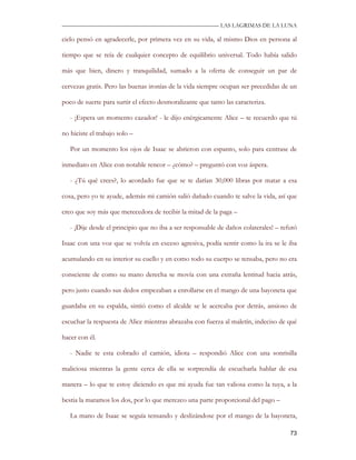 —————————————————————————––— LAS LAGRIMAS DE LA LUNA

cielo pensó en agradecerle, por primera vez en su vida, al mismo Dios en persona al

tiempo que se reía de cualquier concepto de equilibrio universal. Todo había salido

más que bien, dinero y tranquilidad, sumado a la oferta de conseguir un par de

cervezas gratis. Pero las buenas ironías de la vida siempre ocupan ser precedidas de un

poco de suerte para surtir el efecto desmoralizante que tanto las caracteriza.

   - ¡Espera un momento cazador! - le dijo enérgicamente Alice – te recuerdo que tú

no hiciste el trabajo solo –

   Por un momento los ojos de Isaac se abrieron con espanto, solo para centrase de

inmediato en Alice con notable rencor – ¿cómo? – preguntó con voz áspera.

   - ¿Tú qué crees?, lo acordado fue que se te darían 30,000 libras por matar a esa

cosa, pero yo te ayude, además mi camión salió dañado cuando te salve la vida, así que

creo que soy más que merecedora de recibir la mitad de la paga –

   - ¡Dije desde el principio que no iba a ser responsable de daños colaterales! – refutó

Isaac con una voz que se volvía en exceso agresiva, podía sentir como la ira se le iba

acumulando en su interior su cuello y en como todo su cuerpo se tensaba, pero no era

consciente de como su mano derecha se movía con una extraña lentitud hacia atrás,

pero justo cuando sus dedos empezaban a enrollarse en el mango de una bayoneta que

guardaba en su espalda, sintió como el alcalde se le acercaba por detrás, ansioso de

escuchar la respuesta de Alice mientras abrazaba con fuerza al maletín, indeciso de qué

hacer con él.

   - Nadie te esta cobrado el camión, idiota – respondió Alice con una sonrisilla

maliciosa mientras la gente cerca de ella se sorprendía de escucharla hablar de esa

manera – lo que te estoy diciendo es que mi ayuda fue tan valiosa como la tuya, a la

bestia la matamos los dos, por lo que merezco una parte proporcional del pago –

   La mano de Isaac se seguía tensando y deslizándose por el mango de la bayoneta,

                                                                                      73
 