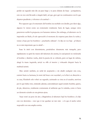 —————————————————————————––— LAS LAGRIMAS DE LA LUNA

perder un segundo más dio un paso largo y se puso delante de Isaac - ¡compañeros,

esto no nos está llevando a ningún lado!, así que ¿por qué no continuamos con lo que

dejamos pendiente y volvemos a la cantina? –

   Por supuesto que el comentario del hombre era recibido con desdén, por decir algo,

algunos lo vieron como un comentario totalmente fuera de lugar, aunque otros

parecieron recibir la propuesta con bastantes ánimos. Sin embargo, al tabernero eso le

importaba un bledo, él solo aprovechó el momento de sorpresa para darse la vuelta y

tomar a Isaac por los hombros – ¡muchacho cálmate! – le dijo en voz baja - ¡el dinero

no es más importante que tu salud! –

   Isaac lo miró con detenimiento, poniéndose claramente más tranquilo, pero

rápidamente se quitó las manos del tabernero de encima, lo cual pareció no molestarle

al hombre y dándose vuelta, abrió la puerta de su vehículo, pero en lugar de subirse,

alargó la mano izquierda, arrojó su rifle al interior y volteando después hacia la

multitud asintió.

   Alice asintió también, en señal de aceptación y sin añadir cualquier otra cosa,

caminó hacia su hermana, la tomó del brazo con suavidad y se la llevó en dirección a

su casa, Elizabeth solo volteó un segundo, centrando su vista en el cazador, nerviosa

por lo que había visto, sintiendo además, curiosidad por aquel extraño hombre, quieto,

de pie, silencioso, totalmente contrastante al ambiente que lo rodeaba, como si fuera

un elemento extraño en una pintura ajena.

   Isaac tomó un poco de aire y dirigiéndose al tabernero bajó los hombros y le dijo

con voz derrotista – creo que si me quedare un rato más - a lo que el ancho señor

respondió con una amplia sonrisa.




                                                                                   75
 