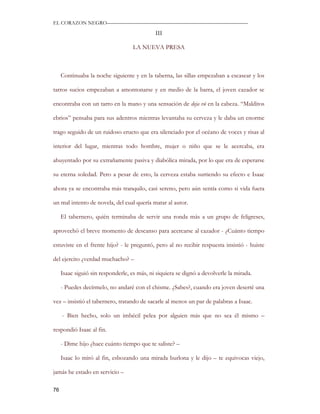 EL CORAZON NEGRO———————————————————————————

                                             III

                                    LA NUEVA PRESA



     Continuaba la noche siguiente y en la taberna, las sillas empezaban a escasear y los

tarros sucios empezaban a amontonarse y en medio de la barra, el joven cazador se

encontraba con un tarro en la mano y una sensación de deja vú en la cabeza. “Malditos

ebrios” pensaba para sus adentros mientras levantaba su cerveza y le daba un enorme

trago seguido de un ruidoso eructo que era silenciado por el océano de voces y risas al

interior del lugar, mientras todo hombre, mujer o niño que se le acercaba, era

ahuyentado por su extrañamente pasiva y diabólica mirada, por lo que era de esperarse

su eterna soledad. Pero a pesar de esto, la cerveza estaba surtiendo su efecto e Isaac

ahora ya se encontraba más tranquilo, casi sereno, pero aún sentía como si vida fuera

un mal intento de novela, del cual quería matar al autor.

     El tabernero, quién terminaba de servir una ronda más a un grupo de feligreses,

aprovechó el breve momento de descanso para acercarse al cazador - ¿Cuánto tiempo

estuviste en el frente hijo? - le preguntó, pero al no recibir respuesta insistió - huiste

del ejercito ¿verdad muchacho? –

     Isaac siguió sin responderle, es más, ni siquiera se dignó a devolverle la mirada.

     - Puedes decírmelo, no andaré con el chisme. ¿Sabes?, cuando era joven deserté una

vez – insistió el tabernero, tratando de sacarle al menos un par de palabras a Isaac.

     - Bien hecho, solo un imbécil pelea por alguien más que no sea él mismo –

respondió Isaac al fin.

     - Dime hijo ¿hace cuánto tiempo que te saliste? –

     Isaac lo miró al fin, esbozando una mirada burlona y le dijo – te equivocas viejo,

jamás he estado en servicio –

76
 