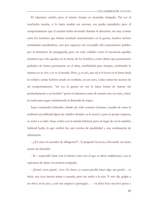 —————————————————————————––— LAS LAGRIMAS DE LA LUNA

   El tabernero asintió, pero al mismo tiempo se mostraba intrigado. Tal vez el

muchacho mentía, si lo hacía tendría sus razones, eso podía entenderlo, pero el

comportamiento que el cazador había mostrado durante la discusión, era muy común

entre los hombres que habían resultado traumatizados en la guerra, muchos incluso

terminaban suicidándose, esto por supuesto era escondido del conocimiento público

por el ministerio de propaganda, pero un viejo soldado como él reconocía aquellas

cicatrices que solo quedan en la mente de los hombres, como daños que permanecen

grabados de forma permanente en el alma, mutilándola para siempre, cambiando la

manera en se vive y se ve el mundo. Pero, ¿y si no?, que tal si el joven en la barra decía

la verdad y jamás hubiera estado en combate, en ese caso, cuáles serían las razones de

tal comportamiento, “tal vez la guerra no era la única forma de marcar tan

profundamente a un hombre” pensó el tabernero antes de mirarlo una vez más y darse

la vuelta para seguir satisfaciendo la demanda de tragos.

   Isaac continuaba bebiendo, aislado de todo contacto humano, cuando de entre la

multitud una delicada figura de cabellos dorados se le acercó y para su propia sorpresa,

se sentó a su lado. Isaac volteó con la mirada habitual, pero en lugar de ver la también

habitual huida, lo que recibió fue una sonrisa de amabilidad y una exclamación de

admiración.

   - ¡¿Tu eress el cazzador de ddragones?! - le preguntó la joven, esbozando un cierto

acento de ebriedad.

   - Si – respondió Isaac con el mismo tono con el que se dicen maldiciones, con la

esperanza de alejar a la molesta compañía.

   - ¡Guau!, eress grand…ioso. Es decir, yo nunca prodia hacer algo tan genial… es

decir, una vezz intente matar a unaraña, pero me ssaltó a la cara. Y otro día, golpie a

un shivo en la cara, y ezte me empezó a perseguir… – la chica hizo una leve pausa y

                                                                                       77
 