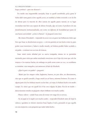 EL CORAZON NEGRO———————————————————————————

luego continuó – pero me alcanzzó –

     En medio una inaguantable carcajada, Isaac se quedó asombrado, poca gente le

había dado tanta gracia como aquella joven, en realidad ya había conocido a un sin fin

de idiotas pero la mayoría de ellos carecía de aquella gracia natural, en su lugar

mostraban más bien una especie de idiotez forzada, algo así como el producto de una

desinformación institucionalizada, casi como un diploma de bestialidad por parte de

una buena universidad - ¿cómo te llamas? – le preguntó entre risas.

     - Me shamo Elizzabeth – respondió la joven con un gesto tan bellamente dulce que

hizo que Isaac se abochornara un poco – a mí me gustaría ser tan fuerte como tú, para

poder cazar monstruos y balear a medio mundo, así hubiera podido haber ayudado a

mi padre – continuó con un tono de tristeza.

     Isaac sintió cierta afinidad por su nueva compañía, misma no se permitiría

mostrarla, pues creía que andar enseñando emociones era el tipo de cosas que solo las

mujeres o los maricas hacían, sin embargo no pudo notar como su voz y su semblante

se tornaban más tranquilos, casi amistosos al lado de Elizabeth.

     - ¿Qué le pasó a tu padre? – preguntó.

     - Murió por los ataques sobre Inglaterra, buenos, no por ellos, no directamente,

sino que se quedó cansado y luego murió en un barco, mientras huíamos. Es como si

alguna parte de él se hubiera muerto en las islas y al viajar, lo hubiera hecho con medio

cuerpo. Lo único que me quedó de él fue este colguije de plata. Era de mi madre –

decía mientras tomaba un pequeño objeto brillante con mucho cariño.

     - Parece valioso – señaló Isaac antes de tomar otro trago de su cerveza.

     - Si, mi papá se lo regaló con mucho cariño – respondió Elizabeth antes de bajar la

cabeza y quedarse en silencio mientras Isaac bajaba el tarro, pensando en que aquella

era una respuesta a una pregunta que nadie había hecho.

78
 