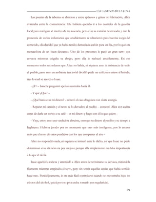 —————————————————————————––— LAS LAGRIMAS DE LA LUNA

   Las puertas de la taberna se abrieron y entre aplausos y gritos de felicitación, Alice

avanzaba entre la concurrencia. Ella hubiera querido ir a los cuarteles de la guardia

local para averiguar el motivo de su ausencia, pero con su camión destrozado y con la

presencia de varios voluntarios que amablemente se ofrecieron para hacerse cargo del

cometido, ella decidió que ya había tenido demasiada acción para un día, por lo que era

merecedora de un buen descanso. Uno de los presentes le pasó un gran tarro con

cerveza mientras colgaba su abrigo, pero ella lo rechazó amablemente. En ese

momento todos recordaron que Alice no bebía, ni siquiera ante la insistencia de todo

el pueblo, pero ante un ambiente tan jovial decidió pedir un café para unirse al brindis,

tras lo cual se acercó a Isaac.

   - ¿Y? – Isaac le preguntó apenas avanzaba hacia él.

   - Y qué ¿Qué? –

   - ¿Qué harás con mi dinero? – reiteró el caza dragones con cierta energía.

   - Reparar mi camión y el resto se lo devuelvo al pueblo – contestó Alice con calma

antes de darle un sorbo a su café – es mi dinero y hago con él lo que quiero -

   - Vaya, estoy ante una verdadera altruista, entregas tu dinero al pueblo y tu tiempo a

Inglaterra. Hubiera jurado por un momento que eras más inteligente, por lo menos

más que el resto de estos pendejos con los que compartes el aire –

   Alice no respondió nada, ni siquiera se inmutó ante lo dicho, así que Isaac no pudo

determinar si su silencio era por enojo o porque ella simplemente no daba importancia

a lo que él decía.

   Isaac agachó la cabeza y arremedó a Alice antes de terminarse su cerveza, mirándola

fijamente mientras empinaba el tarro, pero sin sentir aquellas ansias que había sentido

hace rato. Paradójicamente, le era más fácil controlarse cuando se encontraba bajo los

efectos del alcohol, quizá por eso procuraba tomarlo con regularidad.

                                                                                      79
 
