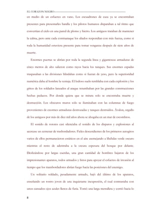EL CORAZON NEGRO———————————————————————————

en medio de un esfuerzo en vano. Los escuadrones de caza ya se encontraban

presentes para presentarles batalla y los pilotos humanos disparaban a tal ritmo que

convertían el cielo en una pared de plomo y hierro. Los antiguos trataban de mantener

la calma, pero ante cada contraataque los aliados respondían con más fuerza, como si

toda la humanidad estuviera presente para tomar venganza después de siete años de

muerte.

    Enormes puertas se abrían por toda la segunda línea y gigantescas armaduras de

cinco metros de alto salieron como rayos hacia los tanques. Sus enormes espadas

traspasaban a las divisiones blindabas como si fueran de yeso, pero la superioridad

numérica daba al hombre la ventaja. El lodoso suelo temblaba con cada explosión y los

gritos de los soldados lanzados al ataque retumbaban por las grandes construcciones

hechas pedazos. Por donde quiera que se mirara solo se encontraba muerte y

destrucción. Los obscuros muros solo se iluminaban con las columnas de fuego

provenientes de enormes armaduras destrozadas y tanques destruidos. Ávalon, orgullo

de los antiguos por más de diez mil años ahora se ahogaba en un mar de escombros.

    El sonido de rotores casi silenciaba el sonido de los disparos y explosiones al

acercase un centenar de trasbordadores. Fieles descendientes de los primeros autogiros

varios de ellos permanecieron estáticos en el aire asemejando a libélulas verde oscuro

mientras el resto de adentraba a la oscura espesura del bosque por delante.

Deslizándose por largas cuerdas, una gran cantidad de hombres bajaron de los

impresionantes aparatos, todos armados y listos para apoyar el esfuerzo de invasión al

tiempo que los transbordadores abrían fuego hacia las posiciones del enemigo.

    Un solitario soldado, pesadamente armado, bajó del último de los aparatos,

enseñando un rostro joven de una inquietante inexpresión, el cual contrastaba con

unos cansados ojos azules llenos de furia. Tomó una larga metralleta y corrió hacia lo

8
 