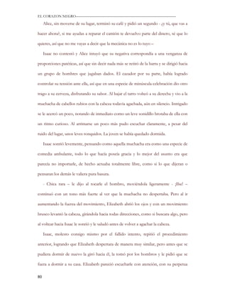 EL CORAZON NEGRO———————————————————————————

     Alice, sin moverse de su lugar, terminó su café y pidió un segundo - ¿y tú, que vas a

hacer ahora?, si me ayudas a reparar el camión te devuelvo parte del dinero, sé que lo

quieres, así que no me vayas a decir que la mecánica no es lo tuyo –

     Isaac no contestó y Alice intuyó que su negativa correspondía a una venganza de

proporciones patéticas, así que sin decir nada más se retiró de la barra y se dirigió hacia

un grupo de hombres que jugaban dados. El cazador por su parte, había logrado

controlar su tensión ante ella, así que en una especie de minúscula celebración dio otro

trago a su cerveza, disfrutando su sabor. Al bajar el tarro volteó a su derecha y vio a la

muchacha de cabellos rubios con la cabeza todavía agachada, aún en silencio. Intrigado

se le acercó un poco, notando de inmediato como un leve sonidillo brotaba de ella con

un ritmo curioso. Al arrimarse un poco más pudo escuchar claramente, a pesar del

ruido del lugar, unos leves ronquidos. La joven se había quedado dormida.

     Isaac sonrió levemente, pensando como aquella muchacha era como una especie de

comedia ambulante, todo lo que hacía poseía gracia y lo mejor del asunto era que

parecía no importarle, de hecho actuaba totalmente libre, como si lo que dijeran o

pensaran los demás le valiera pura basura.

     - Chica rara – le dijo al tocarle el hombro, moviéndola ligeramente - ¡Ilse! –

continuó con un tono más fuerte al ver que la muchacha no despertaba. Pero al ir

aumentando la fuerza del movimiento, Elizabeth abrió los ojos y con un movimiento

brusco levantó la cabeza, girándola hacia todas direcciones, como si buscara algo, pero

al voltear hacia Isaac le sonrió y le saludó antes de volver a agachar la cabeza.

     Isaac, molesto consigo mismo por el fallido intento, repitió el procedimiento

anterior, logrando que Elizabeth despertara de manera muy similar, pero antes que se

pudiera dormir de nuevo la giró hacia él, la tomó por los hombros y le pidió que se

fuera a dormir a su casa. Elizabeth pareció escucharle con atención, con su perpetua

80
 