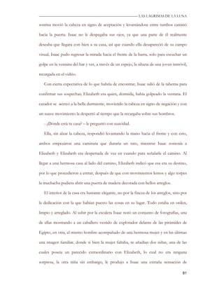 —————————————————————————––— LAS LAGRIMAS DE LA LUNA

sonrisa movió la cabeza en signo de aceptación y levantándose entre tumbos caminó

hacia la puerta. Isaac no le despegaba sus ojos, ya que una parte de él realmente

deseaba que llegara con bien a su casa, así que cuando ella desapareció de su campo

visual, Isaac pudo regresar la mirada hacia el frente de la barra, solo para escuchar un

golpe en la ventana del bar y ver, a través de un espejo, la silueta de una joven inmóvil,

recargada en el vidrio.

   Con cierta expectativa de lo que habría de encontrar, Isaac salió de la taberna para

confirmar sus sospechas; Elizabeth era quien, dormida, había golpeado la ventana. El

cazador se acercó a la bella durmiente, moviendo la cabeza en signo de negación y con

un suave movimiento la despertó al tiempo que la recargaba sobre sus hombros.

   - ¿Dónde está tu casa? – le preguntó con suavidad.

   Ella, sin alzar la cabeza, respondió levantando la mano hacia el frente y con esto,

ambos empezaron una caminata que duraría un rato, mientras Isaac sostenía a

Elizabeth y Elizabeth era despertada de vez en cuando para señalarle el camino. Al

llegar a una hermosa casa al lado del camino, Elizabeth indicó que esa era su destino,

por lo que procedieron a entrar, después de que con movimientos lentos y algo torpes

la muchacha pudiera abrir una puerta de madera decorada con bellos arreglos.

   El interior de la casa era bastante elegante, no por la fineza de los arreglos, sino por

la dedicación con la que habían puesto las cosas en su lugar. Todo estaba en orden,

limpio y arreglado. Al subir por la escalera Isaac notó un conjunto de fotografías, una

de ellas mostrando a un caballero vestido de explorador delante de las pirámides de

Egipto, en otra, el mismo hombre acompañado de una hermosa mujer y en las últimas

una imagen familiar, donde si bien la mujer faltaba, se añadían dos niñas, una de las

cuales poseía un parecido extraordinario con Elizabeth, lo cual no era ninguna

sorpresa, la otra niña sin embargo, le produjo a Isaac una extraña sensación de

                                                                                        81
 