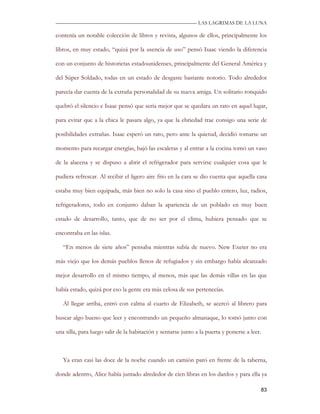 —————————————————————————––— LAS LAGRIMAS DE LA LUNA

contenía un notable colección de libros y revista, algunos de ellos, principalmente los

libros, en muy estado, “quizá por la usencia de uso” pensó Isaac viendo la diferencia

con un conjunto de historietas estadounidenses, principalmente del General América y

del Súper Soldado, todas en un estado de desgaste bastante notorio. Todo alrededor

parecía dar cuenta de la extraña personalidad de su nueva amiga. Un solitario ronquido

quebró el silencio e Isaac pensó que sería mejor que se quedara un rato en aquel lugar,

para evitar que a la chica le pasara algo, ya que la ebriedad trae consigo una serie de

posibilidades extrañas. Isaac esperó un rato, pero ante la quietud, decidió tomarse un

momento para recargar energías, bajó las escaleras y al entrar a la cocina tomó un vaso

de la alacena y se dispuso a abrir el refrigerador para servirse cualquier cosa que le

pudiera refrescar. Al recibir el ligero aire frio en la cara se dio cuenta que aquella casa

estaba muy bien equipada, más bien no solo la casa sino el pueblo entero, luz, radios,

refrigeradores, todo en conjunto daban la apariencia de un poblado en muy buen

estado de desarrollo, tanto, que de no ser por el clima, hubiera pensado que se

encontraba en las islas.

   “En menos de siete años” pensaba mientras subía de nuevo. New Exeter no era

más viejo que los demás pueblos llenos de refugiados y sin embargo había alcanzado

mejor desarrollo en el mismo tiempo, al menos, más que las demás villas en las que

había estado, quizá por eso la gente era más celosa de sus pertenecías.

   Al llegar arriba, entró con calma al cuarto de Elizabeth, se acercó al librero para

buscar algo bueno que leer y encontrando un pequeño almanaque, lo tomó junto con

una silla, para luego salir de la habitación y sentarse junto a la puerta y ponerse a leer.



   Ya eran casi las doce de la noche cuando un camión paró en frente de la taberna,

donde adentro, Alice había juntado alrededor de cien libras en los dardos y para ella ya

                                                                                          83
 