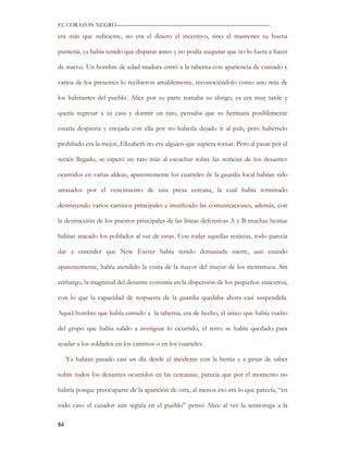 EL CORAZON NEGRO———————————————————————————

era más que suficiente, no era el dinero el incentivo, sino el mantener su buena

puntería, ya había tenido que disparar antes y no podía asegurar que no lo fuera a hacer

de nuevo. Un hombre de edad madura entró a la taberna con apariencia de cansado y

varios de los presentes lo recibieron amablemente, reconociéndolo como uno más de

los habitantes del pueblo. Alice por su parte tomaba su abrigo, ya era muy tarde y

quería regresar a su casa y dormir un rato, pensaba que su hermana posiblemente

estaría despierta y enojada con ella por no haberla dejado ir al pub, pero habérselo

prohibido era la mejor, Elizabeth no era alguien que supiera tomar. Pero al pasar por el

recién llegado, se esperó un rato más al escuchar sobre las noticias de los desastres

ocurridos en varias aldeas, aparentemente los cuarteles de la guardia local habían sido

arrasados por el vencimiento de una presa cercana, la cual había terminado

destruyendo varios caminos principales e inutilizado las comunicaciones, además, con

la destrucción de los puestos principales de las líneas defensivas A y B muchas bestias

habían atacado los poblados al sur de estas. Con todas aquellas noticias, todo parecía

dar a entender que New Exeter había tenido demasiada suerte, aun cuando

aparentemente, había atendido la visita de la mayor del mayor de los monstruos. Sin

embargo, la magnitud del desastre consistía en la dispersión de los pequeños siniestros,

con lo que la capacidad de respuesta de la guardia quedaba ahora casi suspendida.

Aquel hombre que había entrado a la taberna, era de hecho, el único que había vuelto

del grupo que había salido a averiguar lo ocurrido, el resto se había quedado para

ayudar a los soldados en los caminos o en los cuarteles.

     Ya habían pasado casi un día desde el incidente con la bestia y a pesar de saber

sobre todos los desastres ocurridos en las cercanías, parecía que por el momento no

habría porque preocuparse de la aparición de otra, al menos eso era lo que parecía, “en

todo caso el cazador aún seguía en el pueblo” pensó Alice al ver la semioruga a la

84
 