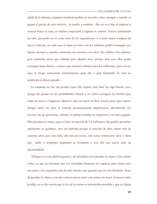 —————————————————————————––— LAS LAGRIMAS DE LA LUNA

salida de la taberna, cualquier incidente podría ser resuelto, claro, siempre y cuando se

pagara el precio de otro servicio - ni modo, a caminar - dijo en voz baja al empezar a

avanzar hacia su casa, ya mañana empezaría a reparar su camión. Estuvo caminando

un rato, pensando en el coste total de las reparaciones o si sería mejor comprar un

nuevo vehículo, en todo caso si hacia un trato con los militares podría conseguir uno

barato, siempre y cuando continuara sus servicios con ellos. No odiaba a los militares

pero preferiría tener que trabajar para alguien más, aunque solo con ellos podía

conseguir buen dinero, a menos que aceptara trabajar para los traficantes, pero en ese

caso el riesgo aumentaría enormemente, para ella y para Elizabeth, lo cual no

justificaba el dinero ganado.

   La caminata no fue tan pesada como ella supuso, más bien fue algo bueno, tuvo

tiempo de pensar en sus posibilidades futuras y en cómo conseguir las formas para

viajar de nuevo a Inglaterra. Quizá la vida era mejor en New Exeter, pero ¿por cuánto

tiempo más?, las islas se estaban reconstruyendo rápidamente, absorbiendo los

recursos de las provincias, además el trabajo sobraba en Inglaterra y era bien pagado.

Ella pensaba en futuro, pues si bien la mayoría de los habitantes del pueblo pensaban

seriamente en quedarse, esto era también porque la mayoría de ellos tenían más de

cuarenta años, por otro lado, ella aún era joven, solo tenía veinticuatro años y sabía

que   tarde o temprano Inglaterra se levantaría y con ella una nueva serie de

oportunidades.

   Al llegar a su casa abrió la puerta y de inmediato notó pisadas en el piso. Era común

verlas, ya que su hermana rara vez recordaba limpiarse los zapatos, pero ahora eran

dos pares y los segundos eran de pies mucho más grandes que los de Elizabeth. Trató

de guardar la calma y con dos veloces pasos entró a la cocina sin hacer el menor ruido

posible, no se dio cuenta que la luz de la cocina se encontraba prendida y que un figura

                                                                                      85
 