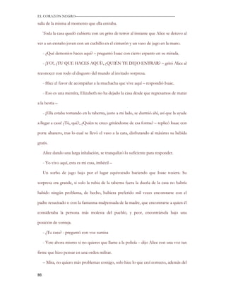 EL CORAZON NEGRO———————————————————————————

salía de la misma al momento que ella entraba.

     Toda la casa quedó cubierta con un grito de terror al instante que Alice se detuvo al

ver a un extraño joven con un cuchillo en el cinturón y un vaso de jugo en la mano.

     - ¿Qué demonios haces aquí? – preguntó Isaac con cierto espanto en su mirada.

     - ¡YO!, ¿TU QUE HACES AQUÍ?, ¿QUIÉN TE DEJO ENTRAR? – gritó Alice al

reconocer con todo el disgusto del mundo al invitado sorpresa.

     - Hice el favor de acompañar a la muchacha que vive aquí – respondió Isaac.

     - Eso es una mentira, Elizabeth no ha dejado la casa desde que regresamos de matar

a la bestia –

     - ¡Ella estaba tomando en la taberna, justo a mi lado, se durmió ahí, así que la ayude

a llegar a casa! ¿Tú, qué?, ¿Quién te crees gritándome de esa forma? – replicó Isaac con

porte altanero, tras lo cual se llevó el vaso a la cara, disfrutando al máximo su bebida

gratis.

     Alice dando una larga inhalación, se tranquilizó lo suficiente para responder.

     - Yo vivo aquí, esta es mi casa, imbécil –

     Un sorbo de jugo bajo por el lugar equivocado haciendo que Isaac tosiera. Su

sorpresa era grande, si solo la rubia de la taberna fuera la dueña de la casa no habría

habido ningún problema, de hecho, hubiera preferido mil veces encontrarse con el

padre resucitado o con la fantasma malpensada de la madre, que encontrarse a quien él

consideraba la persona más molesta del pueblo, y peor, encontrársela bajo una

posición de ventaja.

     - ¿Tu casa? - preguntó con voz sumisa

     - Vete ahora mismo si no quieres que llame a la policía – dijo Alice con una voz tan

firme que hizo pensar en una orden militar.

     – Mira, no quiero más problemas contigo, solo hice lo que creí correcto, además del

86
 