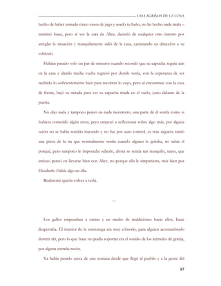 —————————————————————————––— LAS LAGRIMAS DE LA LUNA

hecho de haber tomado cinco vasos de jugo y usado tu baño, no he hecho nada malo –

terminó Isaac, pero al ver la cara de Alice, desistió de cualquier otro intento por

arreglar la situación y tranquilamente salió de la casa, caminando en dirección a su

vehículo.

   Habían pasado solo un par de minutos cuando recordó que su capucha seguía aún

en la casa y dando media vuelta regresó por donde venía, con la esperanza de ser

recibido lo suficientemente bien para recobrar lo suyo, pero al encontrase con la casa

de frente, bajó su mirada para ver su capucha tirada en el suelo, justo delante de la

puerta.

   No dijo nada y tampoco pensó en nada incorrecto, una parte de él sentía como si

hubiera cometido algún error, pero empezó a reflexionar sobre algo más, por alguna

razón no se había sentido iracundo y no fue por auto control, es más siquiera sintió

una pizca de la ira que normalmente sentía cuando alguien le gritaba, no sabía el

porqué, pero tampoco le importaba saberlo, ahora se sentía tan tranquilo, tanto, que

incluso pensó en llevarse bien con Alice, no porque ella le simpatizara, más bien por

Elizabeth. Había algo en ella.

   Realmente quería volver a verla.



                                            …



   Los gallos empezaban a cantar y en medio de maldiciones hacia ellos, Isaac

despertaba. El interior de la semioruga era muy cómodo, para alguien acostumbrado

dormir ahí, pero lo que Isaac no podía soportar era el sonido de los animales de granja,

por alguna extraña razón.

   Ya había pasado cerca de una semana desde que llegó al pueblo y a la gente del

                                                                                     87
 