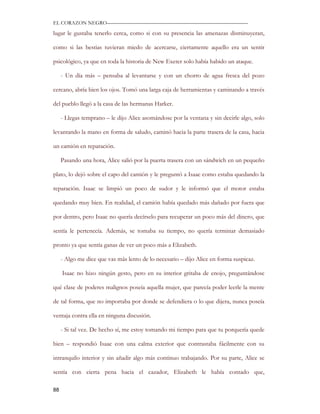 EL CORAZON NEGRO———————————————————————————

lugar le gustaba tenerlo cerca, como si con su presencia las amenazas disminuyeran,

como si las bestias tuvieran miedo de acercarse, ciertamente aquello era un sentir

psicológico, ya que en toda la historia de New Exeter solo había habido un ataque.

     - Un día más – pensaba al levantarse y con un chorro de agua fresca del pozo

cercano, abría bien los ojos. Tomó una larga caja de herramientas y caminando a través

del pueblo llegó a la casa de las hermanas Harker.

     - Llegas temprano – le dijo Alice asomándose por la ventana y sin decirle algo, solo

levantando la mano en forma de saludo, caminó hacia la parte trasera de la casa, hacia

un camión en reparación.

     Pasando una hora, Alice salió por la puerta trasera con un sándwich en un pequeño

plato, lo dejó sobre el capo del camión y le preguntó a Isaac como estaba quedando la

reparación. Isaac se limpió un poco de sudor y le informó que el motor estaba

quedando muy bien. En realidad, el camión había quedado más dañado por fuera que

por dentro, pero Isaac no quería decírselo para recuperar un poco más del dinero, que

sentía le pertenecía. Además, se tomaba su tiempo, no quería terminar demasiado

pronto ya que sentía ganas de ver un poco más a Elizabeth.

     - Algo me dice que vas más lento de lo necesario – dijo Alice en forma suspicaz.

     Isaac no hizo ningún gesto, pero en su interior gritaba de enojo, preguntándose

qué clase de poderes malignos poseía aquella mujer, que parecía poder leerle la mente

de tal forma, que no importaba por donde se defendiera o lo que dijera, nunca poseía

ventaja contra ella en ninguna discusión.

     - Si tal vez. De hecho sí, me estoy tomando mi tiempo para que tu porquería quede

bien – respondió Isaac con una calma exterior que contrastaba fácilmente con su

intranquilo interior y sin añadir algo más continuo trabajando. Por su parte, Alice se

sentía con cierta pena hacia el cazador, Elizabeth le había contado que,

88
 