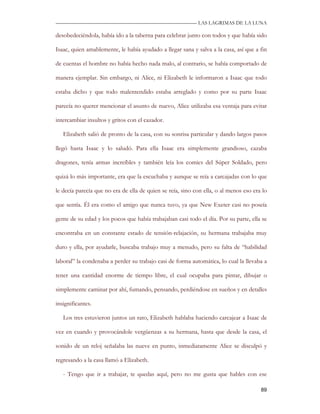 —————————————————————————––— LAS LAGRIMAS DE LA LUNA

desobedeciéndola, había ido a la taberna para celebrar junto con todos y que había sido

Isaac, quien amablemente, le había ayudado a llegar sana y salva a la casa, así que a fin

de cuentas el hombre no había hecho nada malo, al contrario, se había comportado de

manera ejemplar. Sin embargo, ni Alice, ni Elizabeth le informaron a Isaac que todo

estaba dicho y que todo malentendido estaba arreglado y como por su parte Isaac

parecía no querer mencionar el asunto de nuevo, Alice utilizaba esa ventaja para evitar

intercambiar insultos y gritos con el cazador.

   Elizabeth salió de pronto de la casa, con su sonrisa particular y dando largos pasos

llegó hasta Isaac y lo saludó. Para ella Isaac era simplemente grandioso, cazaba

dragones, tenía armas increíbles y también leía los comics del Súper Soldado, pero

quizá lo más importante, era que la escuchaba y aunque se reía a carcajadas con lo que

le decía parecía que no era de ella de quien se reía, sino con ella, o al menos eso era lo

que sentía. Él era como el amigo que nunca tuvo, ya que New Exeter casi no poseía

gente de su edad y los pocos que había trabajaban casi todo el día. Por su parte, ella se

encontraba en un constante estado de tensión-relajación, su hermana trabajaba muy

duro y ella, por ayudarle, buscaba trabajo muy a menudo, pero su falta de “habilidad

laboral” la condenaba a perder su trabajo casi de forma automática, lo cual la llevaba a

tener una cantidad enorme de tiempo libre, el cual ocupaba para pintar, dibujar o

simplemente caminar por ahí, fumando, pensando, perdiéndose en sueños y en detalles

insignificantes.

   Los tres estuvieron juntos un rato, Elizabeth hablaba haciendo carcajear a Isaac de

vez en cuando y provocándole vergüenzas a su hermana, hasta que desde la casa, el

sonido de un reloj señalaba las nueve en punto, inmediatamente Alice se disculpó y

regresando a la casa llamó a Elizabeth.

   - Tengo que ir a trabajar, te quedas aquí, pero no me gusta que hables con ese

                                                                                       89
 