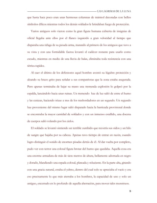 —————————————————————————––— LAS LAGRIMAS DE LA LUNA

que hasta hace poco eran unas hermosas columnas de mármol decoradas con bellos

símbolos élficos mientras todos los demás soldados le brindaban fuego de protección.

   Varios antiguos solo vieron como la gran figura humana cubierta de insignias de

oficial llegaba ante ellos por el flanco izquierdo a gran velocidad al tiempo que

disparaba una ráfaga de su pesada arma, matando al primero de los antiguos que tuvo a

su vista y con una formidable fuerza levantó el cadáver restante para usarlo como

escudo, mientras en medio de una lluvia de balas, eliminaba toda resistencia con una

tétrica rapidez.

   Al caer el último de los defensores aquel hombre aventó su lúgubre protección y

alzando su brazo grito para señalar a sus compatriotas que la zona estaba asegurada.

Pero apenas terminaba de bajar su mano una tremenda explosión lo golpeó por la

espalda, lanzándolo hacia unas ruinas. Un tremendo haz de luz salió de entre el humo

y las cenizas, haciendo trizas a tres de los trasbordadores en un segundo. Un segundo

haz proveniente del mismo lugar salió disparado hacia la barricada provisional donde

se encontraba la mayor cantidad de soldados y con un inmenso estallido, una docena

de cuerpos salió volando por los cielos.

   El soldado se levantó sintiendo un terrible zumbido que recorría sus oídos y un hilo

de sangre que bajaba por su cabeza. Apenas tuvo tiempo de entrar en razón, cuando

logro distinguir el sonido de enormes pisadas detrás de él. Al dar vuelta por completo,

pudo ver con terror una colosal figura brotar del humo que quedaba. Aquella cosa era

una enorme armadura de más de siete metros de altura, bellamente adornada en negro

y dorado, blandiendo una espada colosal, plateada y reluciente. En la parte alta, girando

con una gracia natural, estaba el yelmo, dentro del cual solo se apreciaba el vacío y era

eso precisamente lo que más aterraba a los hombres, la capacidad de uno y solo un

antiguo, encerrado en lo profundo de aquella aberración, para mover tales monstruos.

                                                                                       9
 